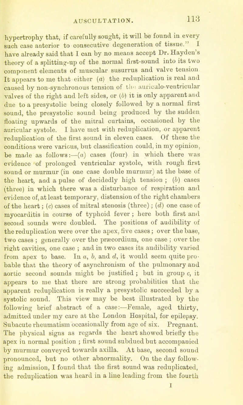 hypertrophy that, if carefully sought, it will be found iu every such case anterior to consecutive degeneration of tissue. I have already said that I can by no means accept Dr. Hayden's theory of a splittin°-up of the normal first-sound into its two component elements of muscular susurrus and valve tension It appears to me that either («) the reduplication is real and caused by non-synchronous tension of tlm aurieulo-ventricular valves of the right and left sides, or (6) it is only apparent and due to a presystolic being closely followed by a normal first sound, the presystolic sound being produced by the sudden floating upwards of the mitral curtains, occasioned by the auricular systole. I have met with reduplication, or apparent reduplication of the first sound in eleven cases. Of these the conditions were various, but classification could, in my opinion, be made as follows:—(a) cases (four) in which there was evidence of prolonged ventricular systole, with rough first sound or murmur (in one case double murmur) at the base of the heart, aad a pulse of decidedly high tension ; (b) cases (three) in which there was a disturbance of respiration and evidence of, at least temporary, distension of the right chambers of the heart; (c) cases of mitral stenosis (three); (d) one case of myocarditis in course of typhoid fever ; here both first and second sounds were doubled. The positions of audibility of the reduplication were over the apex, five cases; over theba3e, two cases ; generally over the praecordium, one case ; over the right cavities, one case ; and in two cases its audibility varied from apex to base. In a, b, and d, it would seem quite pro- bable that the theory of asynchronism of the pulmonary and aortic second sounds might be justified ; but in group c, it appears to me that there are strong probabilities that the apparent reduplication is really a presystolic succeeded by a systolic sound. This view may be best illustrated by the following brief abstract of a case:—Female, aged thirty, admitted under my care at the London Hospital, for epilepsy. Subacute rheumatism occasionally from age of six. Pregnant. The physical signs as regards the heart showed briefly the apex in normal position ; first sound subdued but accompanied by murmur conveyed towards axilla. At base, second sound pronounced, but no other abnormality. On the day follow- ing admission, I found that the first sound was reduplicated, the reduplication was heard in a line leading from the fourth I