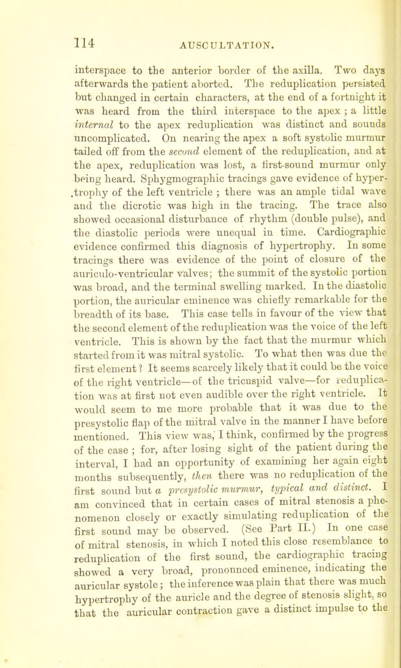 interspace to the anterior border of the axilla. Two days afterwards the patient aborted. The reduplication persisted but changed in certain characters, at the end of a fortnight it was heard from the third interspace to the apex ; a little internal to the apex reduplication was distinct and sounds uncomplicated. On nearing the apex a soft systolic murmur tailed off from the second element of the reduplication, and at the apex, reduplication was lost, a first-sound murmur only being heard. Sphygmographic tracings gave evidence of hyper- .trophy of the left ventricle ; there was an ample tidal wave and the dicrotic was high in the tracing. The trace also showed occasional disturbance of rhythm (double pulse), and the diastolic periods were unequal in time. Cardiography evidence confirmed this diagnosis of hypertrophy. In some tracings there was evidence of the point of closure of the auriculo-ventricular valves; the summit of the systolic portion was broad, and the terminal swelling marked. In the diastolic portion, the auricular eminence was chiefly remarkable for the breadth of its base. This case tells in favour of the view that the second element of the reduplication was the voice of the left ventricle. This is shown by the fact that the murmur which started from it was mitral systolic. To what then was due the first element ? It seems scarcely likely that it could be the voice of the right ventricle—of the tricuspid valve—for reduplica- tion was at first not even audible over the right ventricle. It would seem to me more probable that it was due to the presystolic flap of the mitral valve in the manner I have before mentioned. This view was,' I think, confirmed by the progress of the case ; for, after losing sight of the patient during the interval, I had an opportunity of examining her again eight months subsequently, then there was no reduplication of the first sound but a presystolic murmur, typical and distinct. I am convinced that in certain cases of mitral stenosis a phe- nomenon closely or exactly simulating reduplication of the first sound may be observed. (See Part II.) In one case of mitral stenosis, in which I noted this close resemblance to reduplication of the first sound, tbe cardiography tracing showed a very broad, pronounced eminence, indicating the auricular systole; the inference was plain that there was much hypertrophy of the auricle and the degree of stenosis slight, so that the auricular contraction gave a distinct impulse to the