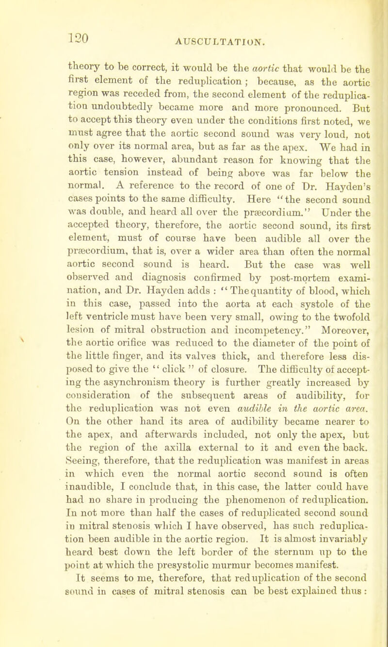 theory to be correct, it would be the aortic that would be the first element of the reduplication; because, as the aortic region was receded from, the second element of the reduplica- tion undoubtedly became more and more pronounced. But to accept this theory even under the conditions first noted, we must agree that the aortic second sound was very loud, not only over its normal area, but as far as the apex. We had in this case, however, abundant reason for knowing that the aortic tension instead of being above was far below the normal. A reference to the record of one of Dr. Hayden's cases points to the same difficulty. Here the second sound was double, and heard all over the prascordium. Under the accepted theory, therefore, the aortic second sound, its first element, must of course have been audible all over the prsecordium, that is, over a wider area than often the normal aortic second sound is heard. But the case was well observed and diagnosis confirmed by post-mortem exami- nation, and Dr. Hayden adds :  The quantity of blood, which in this case, passed into the aorta at each systole of the left ventricle must have been very small, owing to the twofold lesion of mitral obstruction and incompetency. Moreover, the aortic orifice was reduced to the diameter of the point of the little finger, and its valves thick, and therefore less dis- posed to give the  click  of closure. The difficulty of accept- ing the asynchronism theory is further greatly increased by consideration of the subsequent areas of audibility, for the reduplication was not even audible in the aortic area. On the other hand its area of audibility became nearer to the apex, and afterwards included, not only the apex, but the region of the axilla external to it and even the back. Seeing, therefore, that the reduplication was manifest in areas in which even the normal aortic second sound is often inaudible, I conclude that, in this case, the latter could have had no share in producing the phenomenon of reduplication. In not more than half the cases of reduplicated second sound iu mitral stenosis which I have observed, has such reduplica- tion been audible in the aortic regiou. It is almost invariably heard best down the left border of the sternum up to the point at which the presystolic murmur becomes manifest. It seems to me, therefore, that reduplication of the second sound in cases of mitral stenosis can be best explained thus :