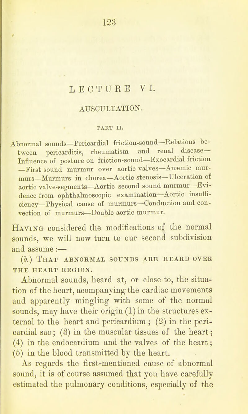 AUSCULTATION. PART II. Abnormal sounds—Pericardial friction-sound—Relations be- tween pericarditis, rheumatism and renal disease- Influence of posture on friction-sound—Exocardial friction —First sound murmur over aortic valves—Anaemic mur- murs—Murmurs in chorea—Aortic stenosis— Ulceration of aortic valve-segments—Aortic second sound murmur—Evi- dence from ophthalmoscopic examination—Aortic insuffi- ciency—Physical cause of murmurs—Conduction and con- vection of murmurs—Double aortic murmur. Having considered the modifications of the normal sounds, we will now turn to our second subdivision and assume:— (b.) That abnormal sounds are heard over THE HEART REGION. Abnormal sounds, heard at, or close to, the situa- tion of the heart, acompanying' the cardiac movements and apparently mingling with some of the normal sounds, may have their origin (1) in the structures ex- ternal to the heart and pericardium ; (2) in the peri- cardial sac; (3) in the muscular tissues of the heart; (4) in the endocardium and the valves of the heart; (5) in the blood transmitted by the heart. As regards the first-mentioned cause of abnormal sound, it is of course assumed that you have carefully estimated the pulmonary conditions, especially of the