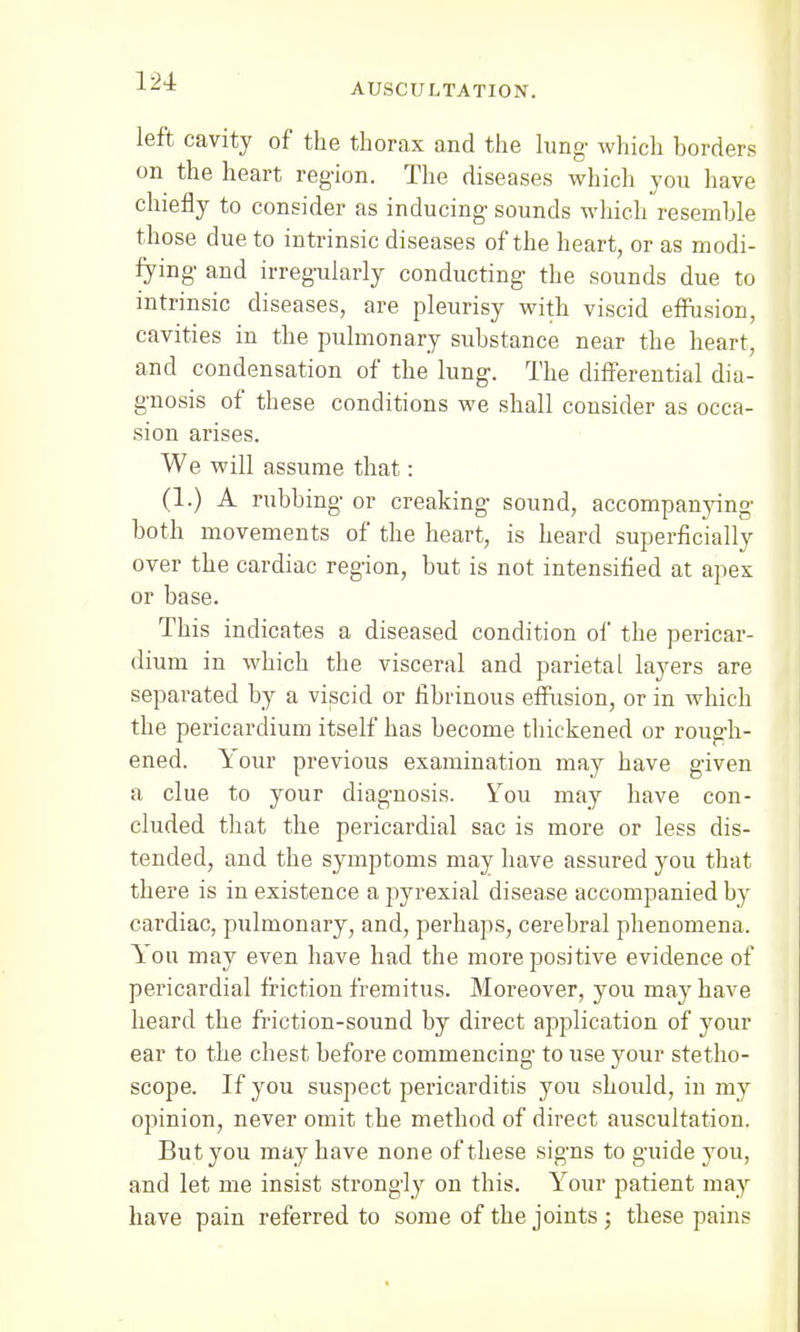 left cavity of the thorax and the lung- which borders on the heart region. The diseases which you have chiefly to consider as inducing sounds which resemble those due to intrinsic diseases of the heart, or as modi- fying and irregularly conducting the sounds due to intrinsic diseases, are pleurisy with viscid effusion, cavities in the pulmonary substance near the heart, and condensation of the lung. The differential dia- gnosis of these conditions we shall consider as occa- sion arises. We will assume that: (1.) A rubbing or creaking sound, accompanying both movements of the heart, is heard superficially over the cardiac region, but is not intensified at apex or base. This indicates a diseased condition of the pericar- dium in which the visceral and parietal layers are separated by a viscid or fibrinous effusion, or in which the pericardium itself has become thickened or rough- ened. Your previous examination may have given a clue to your diagnosis. You may have con- cluded that the pericardial sac is more or less dis- tended, and the symptoms may have assured you that there is in existence a pyrexial disease accompanied by cardiac, pulmonary, and, perhaps, cerebral phenomena. You may even have had the more positive evidence of pericardial friction fremitus. Moreover, you may have heard the friction-sound by direct application of your ear to the chest before commencing- to use your stetho- scope. If you suspect pericarditis you should, in my opinion, never omit the method of direct auscultation. But you may have none of these signs to guide you, and let me insist strongly on this. Your patient may have pain referred to some of the joints ; these pains