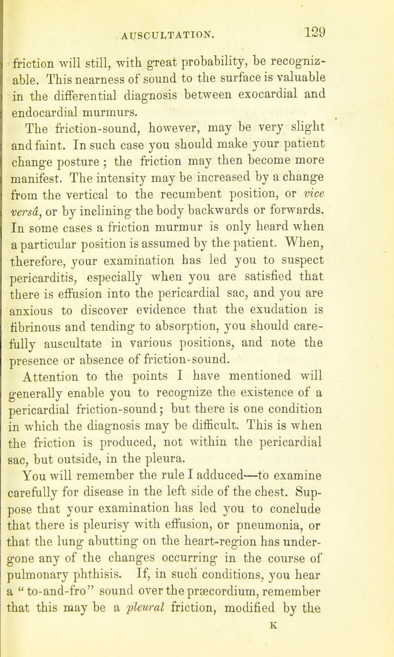 friction will still, with great probability, be recogniz- able. This nearness of sound to the surface is valuable in the differential diagnosis between exocardial and endocardial murmurs. The friction-sound, however, may be very slight and faint. In such case you should make your patient change posture j the friction may then become more manifest. The intensity may be increased by a change from the vertical to the recumbent position, or vice versa, or by inclining the body backwards or forwards. In some cases a friction murmur is only heard when a particular position is assumed by the patient. When, therefore, your examination has led you to suspect pericarditis, especially when you are satisfied that there is effusion into the pericardial sac, and you are anxious to discover evidence that the exudation is fibrinous and tending to absorption, you should care- fully auscultate in various positions, and note the presence or absence of friction-sound. Attention to the points I have mentioned will generally enable you to recognize the existence of a pericardial friction-sound; but there is one condition in which the diagnosis may be difficult. This is when the friction is produced, not within the pericardial sac, but outside, in the pleura. You will remember the rule I adduced—to examine carefully for disease in the left side of the chest. Sup- pose that your examination has led you to conclude that there is pleurisy with effusion, or pneumonia, or that the lung abutting on the heart-region has under- gone any of the changes occurring in the course of pulmonary phthisis. If, in such conditions, you hear a to-and-fro sound over the praecordium, remember that this may be a pleural friction, modified by the K