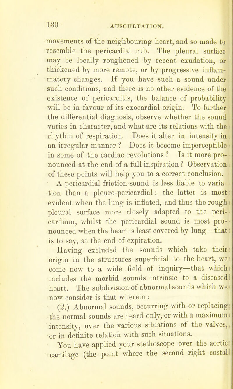movements of the neighbouring heart, and so made to resemble the pericardial rub. The pleural surface may be locally roughened by recent exudation, or thickened by more remote, or by progressive inflam- matory changes. If you have such a sound under such conditions, and there is no other evidence of the existence of pericarditis, the balance of probability will be in favour of its exocardial origin. To further the differential diagnosis, observe whether the sound varies in character, and what are its relations with the rhythm of respiration. Does it alter in intensity in an irregular manner ? Does it become imperceptible in some of the cardiac revolutions ? Is it more pro- nounced at the end of a full inspiration 1 Observation of these points will help you to a correct conclusion. A pericardial friction-sound is less liable to varia- tion than a pleuro-pericardial: the latter is most evident when the lung is inflated, and thus the rough pleural surface more closely adapted to the peri- cardium, whilst the pericardial sound is most pro- nounced when the heart is least covered by lung—that is to say, at the end of expiration. Having excluded the sounds which take their origin in the structures superficial to the heart, we come now to a wide field of inquiry—that which includes the morbid sounds intrinsic to a diseased heart. The subdivision of abnormal sounds which we now consider is that wherein : (2.) Abnormal sounds, occurring with or replacing the normal sounds are heard only, or with a maximum intensity, over the various situations of the valves, or in definite relation with such situations. You have applied your stethoscope over the aortic cartilage (the point where the second right costal