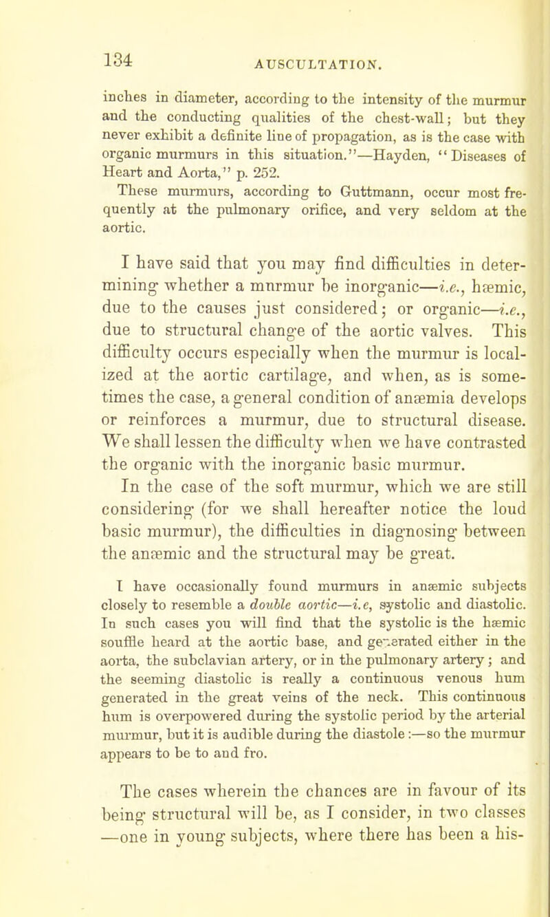 inches in diameter, according to the intensity of the murmur and the conducting qualities of the chest-wall; but they never exhibit a definite line of propagation, as is the case with organic murmurs in this situation.—Hayden, Diseases of Heart and Aorta, p. 252. These murmurs, according to Guttmann, occur most fre- quently at the pulmonary orifice, and very seldom at the aortic. I have said that you may find difficulties in deter- mining whether a murmur he inorganic—i.e., haemic, due to the causes just considered; or organic—i.e., due to structural change of the aortic valves. This difficulty occurs especially when the murmur is local- ized at the aortic cartilage, and when, as is some- times the case, a general condition of anaemia develops or reinforces a murmur, due to structural disease. We shall lessen the difficulty when we have contrasted the organic with the inorganic hasic murmur. In the case of the soft murmur, which we are still considering- (for we shall hereafter notice the loud basic murmur), the difficulties in diagnosing between the anaemic and the structural may be great. T have occasionally found murmurs in anaemic subjects closely to resemble a double aortic—i. e, systolic and diastolic. In such cases you will find that the systolic is the heemic souffle heard at the aortic base, and generated either in the aorta, the subclavian artery, or in the pulmonary artery; and the seeming diastolic is really a continuous venous hum generated in the great veins of the neck. This continuous hum is overpowered during the systolic period by the arterial murmur, but it is audible during the diastole:—so the murmur appears to be to and fro. The cases wherein the chances are in favour of its being structural will be, as I consider, in two classes —one in young subjects, where there has been a his-