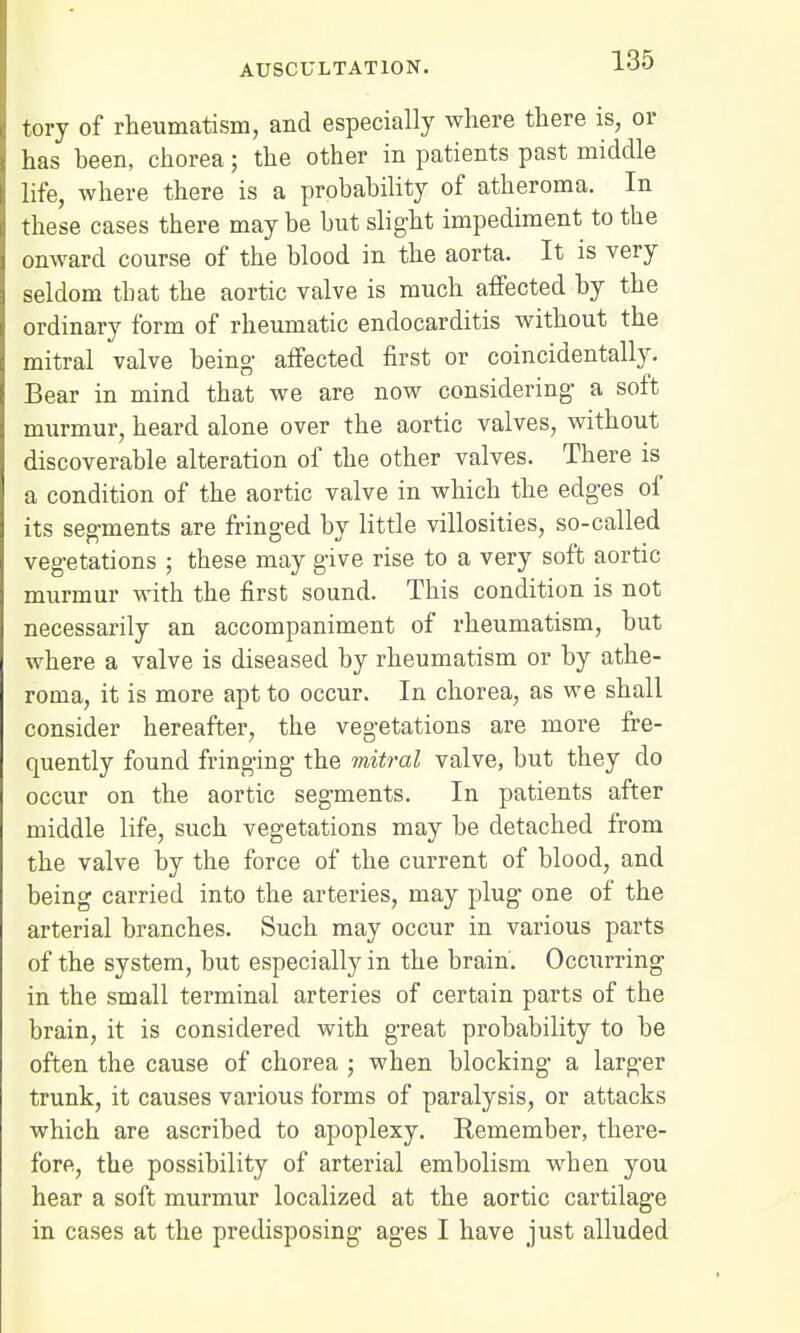 tory of rheumatism, and especially where there is, or has heen, chorea; the other in patients past middle life, where there is a probability of atheroma. In these cases there may be but slight impediment to the onward course of the blood in the aorta. It is very seldom tbat the aortic valve is much affected by the ordinary form of rheumatic endocarditis without the mitral valve being- affected first or coincidentally. Bear in mind that we are now considering a soft murmur, heard alone over the aortic valves, without discoverable alteration of the other valves. There is a condition of the aortic valve in which the edges of its segments are fringed by little villosities, so-called vegetations ; these may give rise to a very soft aortic murmur with the first sound. This condition is not necessarily an accompaniment of rheumatism, but where a valve is diseased by rheumatism or by athe- roma, it is more apt to occur. In chorea, as we shall consider hereafter, the vegetations are more fre- quently found fringing the mitral valve, but they do occur on the aortic segments. In patients after middle life, such vegetations may be detached from the valve by the force of the current of blood, and being carried into the arteries, may plug one of the arterial branches. Such may occur in various parts of the system, but especially in the brain. Occurring in the small terminal arteries of certain parts of the brain, it is considered with great probability to be often the cause of chorea ; when blocking a larger trunk, it causes various forms of paralysis, or attacks which are ascribed to apoplexy. Remember, there- fore, the possibility of arterial embolism when you hear a soft murmur localized at the aortic cartilage in cases at the predisposing ages I have just alluded