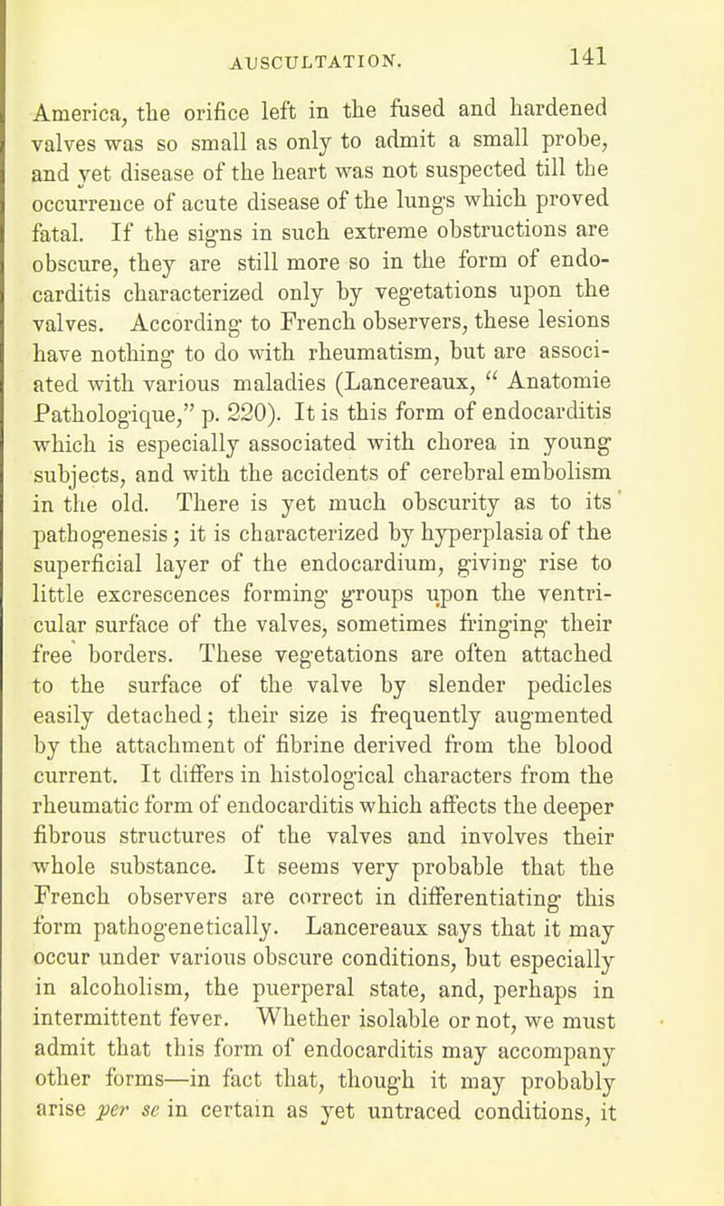 America, the orifice left in the fused and hardened valves was so small as only to admit a small probe, and yet disease of the heart was not suspected till the occurrence of acute disease of the lungs which proved fatal. If the signs in such extreme obstructions are obscure, they are still more so in the form of endo- carditis characterized only by vegetations upon the valves. According to French observers, these lesions have nothing to do with rheumatism, but are associ- ated with various maladies (Lancereaux,  Anatomie Pathologique, p. 220). It is this form of endocarditis which is especially associated with chorea in young subjects, and with the accidents of cerebral embolism in the old. There is yet much obscurity as to its' patbogenesis; it is characterized by hyperplasia of the superficial layer of the endocardium, giving rise to little excrescences forming groups upon the ventri- cular surface of the valves, sometimes fringing their free borders. These vegetations are often attached to the surface of the valve by slender pedicles easily detached; their size is frequently augmented by the attachment of fibrine derived from the blood current. It differs in histological characters from the rheumatic form of endocarditis which affects the deeper fibrous structures of the valves and involves their whole substance. It seems very probable that the French observers are correct in differentiating this form pathogenetically. Lancereaux says that it may occur under various obscure conditions, but especially in alcoholism, the puerperal state, and, perhaps in intermittent fever. Whether isolable or not, we must admit that this form of endocarditis may accompany other forms—in fact that, though it may probably arise per sc in certain as yet untraced conditions, it