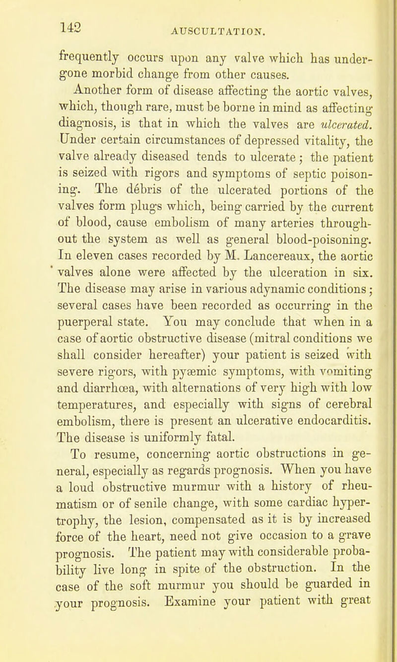 AUSCULTATION. frequently occurs upon any valve which has under- gone morbid change from other causes. Another form of disease affecting the aortic valves, which, though rare, must be borne in mind as affecting diagnosis, is that in which the valves are ulcerated. Under certain circumstances of depressed vitality, the valve already diseased tends to ulcerate ; the patient is seized with rigors and symptoms of septic poison- ing. The debris of the ulcerated portions of the valves form plugs which, being carried by the current of blood, cause embolism of many arteries through- out the system as well as general blood-poisoning. In eleven cases recorded by M.. Lancereaux, the aortic ' valves alone were affected by the ulceration in six. The disease may arise in various adynamic conditions ; several cases have been recorded as occurring in the puerperal state. You may conclude that when in a case of aortic obstructive disease (mitral conditions we shall consider hereafter) your patient is seized with severe rigors, with pysemic symptoms, with vomiting and diarrhoea, with alternations of very high with low temperatures, and especially with signs of cerebral embolism, there is present an ulcerative endocarditis. The disease is uniformly fatal. To resume, concerning aortic obstructions in ge- neral, especially as regards prognosis. When you have a loud obstructive murmur with a history of rheu- matism or of senile change, with some cardiac hyper- trophy, the lesion, compensated as it is by increased force of the heart, need not give occasion to a grave prognosis. The patient may with considerable proba- bility live long in spite of the obstruction. In the case of the soft murmur you should be guarded in your prognosis. Examine your patient with great