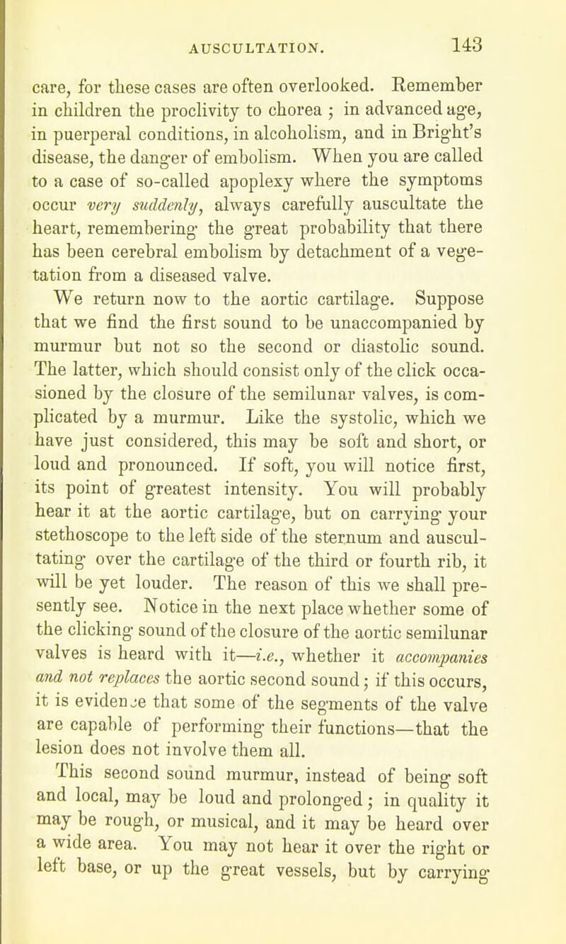 care, for these cases are often overlooked. Remember in children the proclivity to chorea ; in advanced age, in puerperal conditions, in alcoholism, and in Bright's disease, the danger of embolism. When you are called to a case of so-called apoplexy where the symptoms occur very suddenly, always carefully auscultate the heart, remembering- the great probability that there has been cerebral embolism by detachment of a vege- tation from a diseased valve. We return now to the aortic cartilage. Suppose that we find the first sound to be unaccompanied by murmur but not so the second or diastolic sound. The latter, wbich should consist only of the click occa- sioned by the closure of the semilunar valves, is com- plicated by a murmur. Like the systolic, which we have just considered, this may be soft and short, or loud and pronounced. If soft, you will notice first, its point of greatest intensity. You will probably hear it at the aortic cartilage, but on carrying your stethoscope to the left side of the sternum and auscul- tating over the cartilage of the third or fourth rib, it will be yet louder. The reason of this we shall pre- sently see. Notice in the next place whether some of the clicking sound of the closure of the aortic semilunar valves is heard with it—i.e., whether it accompanies and not replaces the aortic second sound; if this occurs, it is evideuje that some of the segments of the valve are capable of performing their functions—that the lesion does not involve them all. This second sound murmur, instead of being soft and local, may be loud and prolonged; in quality it may be rough, or musical, and it may be heard over a wide area. You may not hear it over the right or left base, or up the great vessels, but by carrying