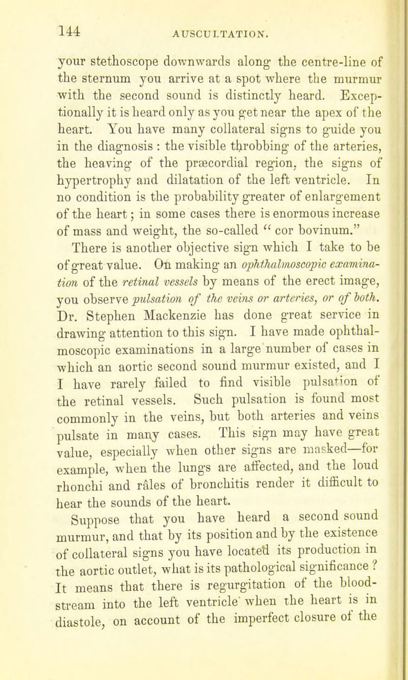 your stethoscope downwards along- the centre-line of the sternum you arrive at a spot where the murmur with the second sound is distinctly heard. Excep- tionally it is heard only as you get near the apex of the heart. You have many collateral signs to guide you in the diagnosis : the visible throbbing of the arteries, the heaving of the praecordial region, the signs of hypertrophy and dilatation of the left ventricle. In no condition is the probability greater of enlargement of the heart; in some cases there is enormous increase of mass and weight, the so-called  cor bovinum. There is another objective sign which I take to be of great value. On making' an ophthalmoscopic examina- tion of the retinal vessels by means of the erect image, you observe pulsation of the veins or arteries, or of ooth. Dr. Stephen Mackenzie has done great service in drawing attention to this sign. I have made ophthal- moscopic examinations in a large number of cases in which an aortic second sound murmur existed, and I I have rarely failed to find visible pulsation of the retinal vessels. Such pulsation is found most commonly in the veins, but both arteries and veins pulsate in many cases. This sign may have great value, especially when other signs are masked—for example, when the lungs are affected, and the loud rhonchi and rales of bronchitis render it difficult to hear the sounds of the heart. Suppose that you have heard a second sound murmur, and that by its position and by the existence of collateral signs you have located its production in the aortic outlet, what is its pathological significance ? It means that there is regurgitation of the blood- stream into the left ventricle' when the heart is in diastole, on account of the imperfect closure of the