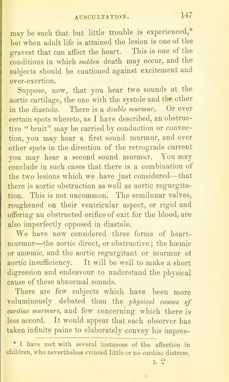 may be such that but little trouble is experienced,* but when adult life is attained the lesion is one of the gravest tbat can affect the heart. This is one of the conditions in which sudden death may occur, and the subjects sbould be cautioned against excitement and over-exertion. Suppose, now, that you hear two sounds at the aortic cartilage, the one with the systole and the other in the diastole. There is a double murmur. Or over certain spots whereto, as I have described, an obstruc- tive  bruit may be carried by conduction or convec- tion, you may hear a first sound murmur, and over other spots in the direction of the retrograde current you may hear a second sound murmur. You may conclude in such cases that there is a combination of the two lesions which we have just considered—that there is aortic obstruction as well as aortic regurgita- tion. This is not uncommon. The semilunar valves, roughened on their ventricular aspect, or rigid and offering an obstructed orifice of exit for the blood, are also imperfectly opposed in diastole. We have now considered three forms of heart- murmur—the aortic direct, or obstructive ; the hsemic or ansemic, and the aortic regurgitant or murmur of aortic insufficiency. It will be well to make a short digression and endeavour to understand the physical cause of these abnormal sounds. There are few subjects which have been more voluminously debated than the physical causes of cardiac murmurs, and few concerning which there is less accord. It would appear that each observer has taken infinite pains to elaborately convey his impres- * I have met with several instances of the affectiou in children, who nevertheless evinced little or no cardiac distress. L 2