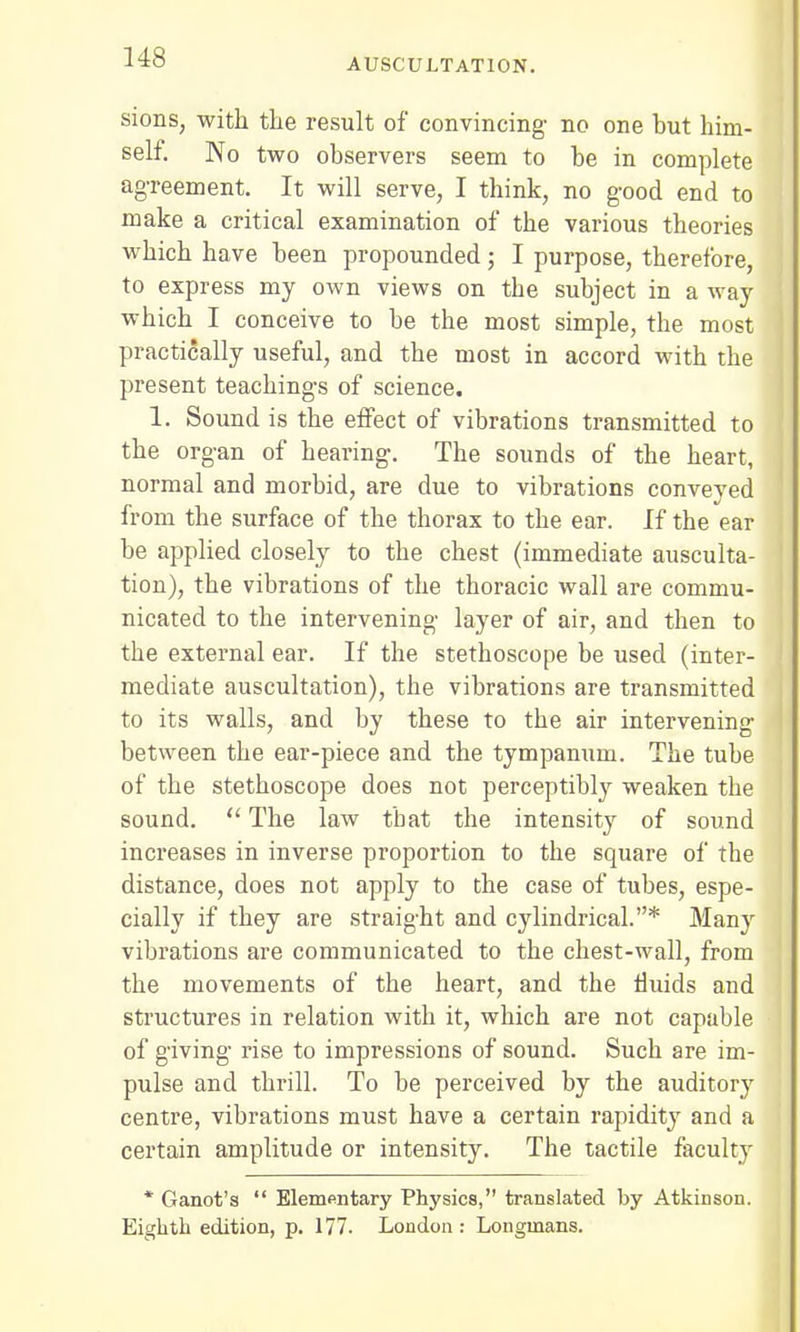 sions, with the result of convincing- no one hut him- self. No two observers seem to he in complete agreement. It will serve, I think, no good end to make a critical examination of the various theories which have heen propounded; I purpose, therefore, to express my own views on the subject in a way which I conceive to be the most simple, the most practically useful, and the most in accord with the present teachings of science. 1. Sound is the effect of vibrations transmitted to the organ of hearing. The sounds of the heart, normal and morbid, are due to vibrations conveyed from the surface of the thorax to the ear. If the ear be applied closely to the chest (immediate ausculta- tion), the vibrations of the thoracic wall are commu- nicated to the intervening layer of air, and then to the external ear. If the stethoscope be used (inter- mediate auscultation), the vibrations are transmitted to its walls, and by these to the air intervening between the ear-piece and the tympanum. The tube of the stethoscope does not perceptibly weaken the sound.  The law tbat the intensity of sound increases in inverse proportion to the square of tbe distance, does not apply to the case of tubes, espe- cially if they are straight and cylindrical.* Many vibrations are communicated to the chest-wall, from the movements of the heart, and the fluids and structures in relation with it, which are not capable of giving rise to impressions of sound. Such are im- pulse and thrill. To be perceived by the auditory centre, vibrations must have a certain rapidity and a certain amplitude or intensity. The tactile faculty * Ganot's  Elementary Physics, translated by Atkinson. Eighth edition, p. 177. London : Longmans.