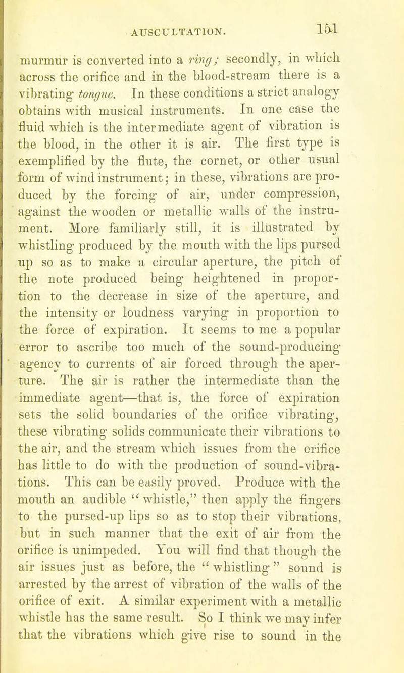 murmur is converted into a ring; secondly, in which across the orifice and in the blood-stream there is a vibrating- tongue. In these conditions a strict analogy obtains with musical instruments. In one case the fluid which is the intermediate agent of vibration is the blood, in the other it is air. The first type is exemplified by the flute, the cornet, or other usual form of wind instrument ■ in these, vibrations are pro- duced by the forcing of air, under compression, against the wooden or metallic walls of the instru- ment. More familiarly still, it is illustrated by whistling produced by the mouth with the lips pursed up so as to make a circular aperture, the pitch of the note produced being heightened in propor- tion to the decrease in size of the aperture, and the intensity or loudness varying in proportion to the force of expiration. It seems to me a popular error to ascribe too much of the sound-producing agency to currents of air forced through the aper- ture. The air is rather the intermediate than the immediate agent—that is, the force of expiration sets the solid boundaries of the orifice vibrating, these vibrating solids communicate their vibrations to the air, and the stream which issues from the orifice has little to do with the production of sound-vibra- tions. This can be easily proved. Produce with the mouth an audible  whistle, then apply the fingers to the pursed-up lips so as to stop their vibrations, but in such manner that the exit of air from the orifice is unimpeded. You will find that though the air issues just as before, the  whistling  sound is arrested by the arrest of vibration of the walls of the orifice of exit. A similar experiment with a metallic whistle has the same result. So I think we may infer that the vibrations which give rise to sound in the