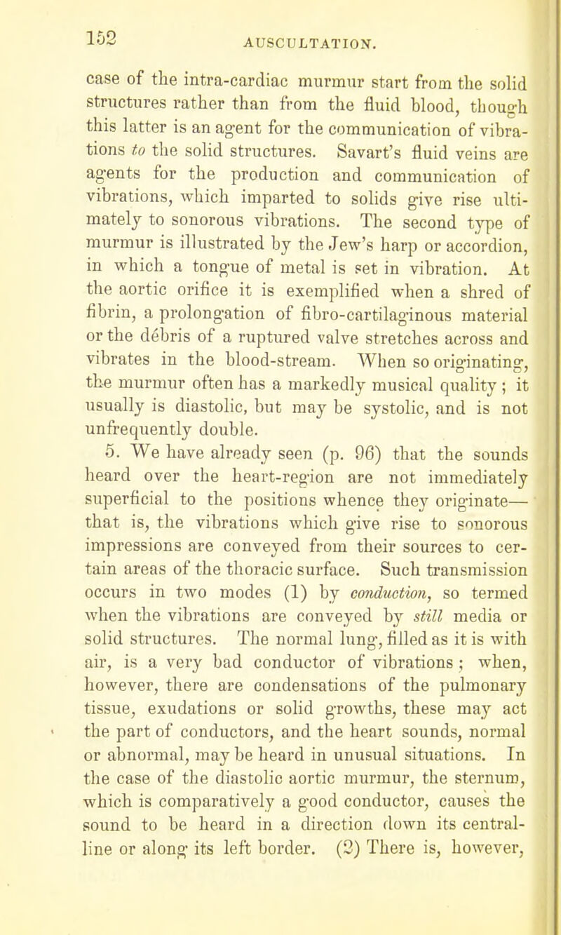 case of the intra-cardiac murmur start from the solid structures rather than from the fluid blood, though this latter is an agent for the communication of vibra- tions to the solid structures. Savart's fluid veins are agents for the production and communication of vibrations, which imparted to solids give rise ulti- mately to sonorous vibrations. The second type of murmur is illustrated by the Jew's harp or accordion, in which a tongue of metal is set in vibration. At the aortic orifice it is exemplified when a shred of fibrin, a prolongation of fibro-cartilaginous material or the debris of a ruptured valve stretches across and vibrates in the blood-stream. When so orio-inatinsr, the murmur often has a markedly musical quality ; it usually is diastolic, but may be systolic, and is not unfrequently double. 5. We have already seen (p. 96) that the sounds heard over the heart-region are not immediately superficial to the positions whence they originate— that is, the vibrations which give rise to sonorous impressions are conveyed from their sources to cer- tain areas of the thoracic surface. Such transmission occurs in two modes (1) by condtiction, so termed when the vibrations are conveyed by still media or solid structures. The normal lung, filled as it is with air, is a very bad conductor of vibrations ; when, however, there are condensations of the pulmonary tissue, exudations or solid growths, these may act the part of conductors, and the heart sounds, normal or abnormal, may be heard in unusual situations. In the case of the diastolic aortic murmur, the sternum, which is comparatively a good conductor, causes the sound to be heard in a direction down its central- line or along its left border. (2) There is, however,