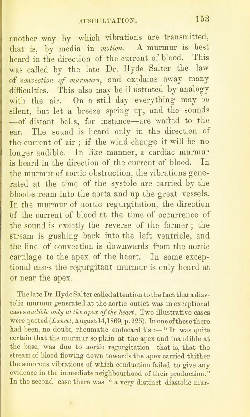 another way by which, vibrations are transmitted, that is, by media in motion. A murmur is best heard in the direction of the current of blood. This was called by the late Dr. Hyde Salter the law of convection of murmurs, and explains away many difficulties. This also may be illustrated by analogy with the air. On a still day everything- may be silent, but let a breeze spring up, and the sounds —of distant bells, for instance—are wafted to the ear. The sound is heard only in the direction of the current of air ; if the wind change it will be no longer audible. In like manner, a cardiac murmur is heard in the direction of the current of blood. In the murmur of aortic obstruction, the vibrations gene- rated at the time of the systole are carried by the blood-stream into the aorta and up the great vessels. In the murmur of aortic regurgitation, the direction of the current of blood at the time of occurrence of the sound is exactly the reverse of the former; the stream is gushing back into the left ventricle, and the line of convection is downwards from the aortic cartilage to the apex of the heart. In some excep- tional cases the regurgitant murmur is only heard at or near the apex. The late Dr. Hyde Salter called attention to the fact that a dias- tolic murmur generated at the aortic outlet was in exceptional cases audible only at the apex of the heart. Two illustrative cases were quoted {Lancet, August 14,1869, p. 225). In oneofthese there had been, no doubt, rheumatic endocarditis :—It was quite certain that the murmur so plain at the apex and inaudible at the base, was due to aortic regurgitation—that is, that the stream of blood flowing down towards the apex carried thither the sonorous vibrations of which conduction failed to give any evidence in the immediate neighbourhood of their production. In the second case there was  a very distinct diastolic mur-