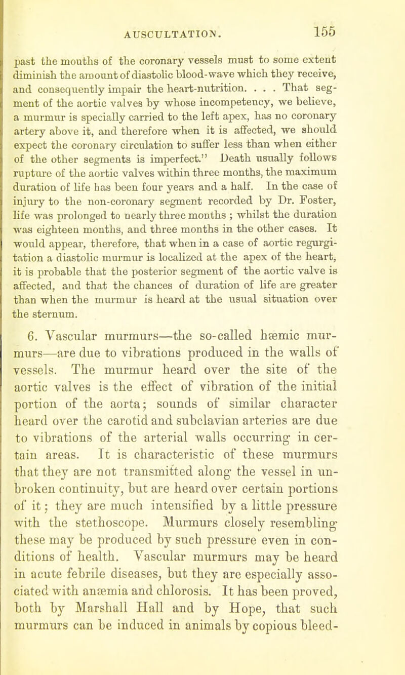 past the mouths of the coronary vessels must to some extent diminish the amount of diastolic blood-wave which they receive, and consequently impair the heart-nutrition. . . . That seg- ment of the aortic valves by whose incompetency, we believe, a murmur is specially carried to the left apex, has no coronary artery above it, and therefore when it is affected, we should expect the coronary circulation to suffer less than when either of the other segments is imperfect. Death usually follows rupture of the aortic valves within three months, the maximum duration of life has been four years and a half. In the case of injury to the non-coronary segment recorded by Dr. Foster, life was prolonged to nearly three months ; whilst the duration was eighteen months, and three months in the other cases. It would appear, therefore, that when in a case of aortic regurgi- tation a diastolic murmur is localized at the apex of the heart, it is probable that the posterior segment of the aortic valve is affected, and that the chances of duration of life are greater than when the murmur is heard at the usual situation over the sternum. 6. Vascular murmurs—the so-called hasmic mur- murs—are due to vibrations produced in the walls of vessels. The murmur heard over the site of the aortic valves is the effect of vibration of the initial portion of the aorta; sounds of similar character heard over the carotid and subclavian arteries are due to vibrations of the arterial walls occurring- in cer- tain areas. It is characteristic of these murmurs that they are not transmitted along- the vessel in un- broken continuity, but are heard over certain portions of it; they are much intensified by a little pressure with the stethoscope. Murmurs closely resembling- these may be produced by such pressure even in con- ditions of health. Vascular murmurs may be heard in acute febrile diseases, but they are especially asso- ciated with anaemia and chlorosis. It has been proved, both by Marshall Hall and by Hope, that such murmurs can be induced in animals by copious bleed-