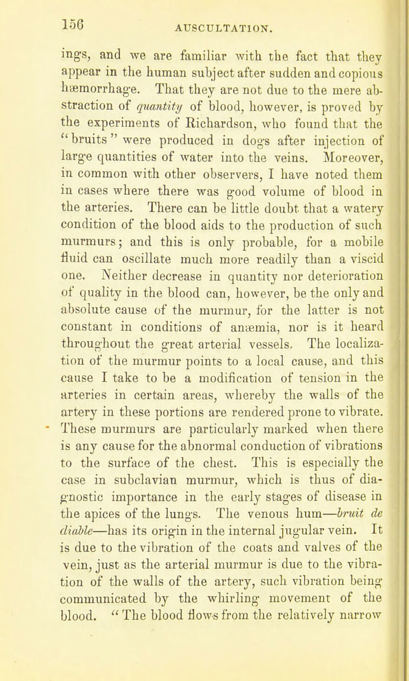 ing-s, and we are familiar with the fact that they appear in the human subject after sudden and copious haemorrhage. That they are not due to the mere ab- straction of quantity of blood, however, is proved by the experiments of Richardson, who found that the  bruits  were produced in dogs after injection of large quantities of water into the veins. Moreover, in common with other observers, I have noted them in cases where there was good volume of blood in the arteries. There can be little doubt that a watery condition of the blood aids to the production of such murmurs; and this is only probable, for a mobile fluid can oscillate much more readily than a viscid one. Neither decrease in quantity nor deterioration of quality in the blood can, however, be the only and absolute cause of the murmur, for the latter is not constant in conditions of antemia, nor is it heard throughout the great arterial vessels. The localiza- tion of the murmur points to a local cause, and this cause I take to be a modification of tension in the arteries in certain areas, whereby the walls of the artery in these portions are rendered prone to vibrate. These murmurs are particularly marked when there is any cause for the abnormal conduction of vibrations to the surface of the chest. This is especially the case in subclavian murmur, which is thus of dia- gnostic importance in the early stages of disease in the apices of the lungs. The venous hum—bruit de diable—has its origin in the internal jugular vein. It is due to the vibration of the coats and valves of the vein, just as the arterial murmur is due to the vibra- tion of the walls of the artery, such vibration being communicated by the whirling movement of the blood.  The blood flows from the relatively narrow