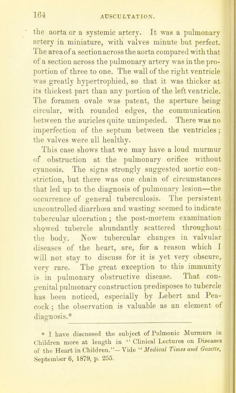 the aorta or a systemic artery. It was a pulmonary artery in miniature, with valves minute but perfect. The area of'a section across the aorta compared with that of a section across the pulmonary artery was in the pro- portion of three to one. The wall of the right ventricle was greatly hypertrophied, so that it was thicker at its thickest part than any portion of the left ventricle. The foramen ovale was patent, the aperture being- circular, with rounded edges, the communication between the auricles quite unimpeded. There was no imperfection of the septum between the ventricles; the valves were all healthy. This case shows that we may have a loud murmur of obstruction at the pulmonary orifice without cyanosis. The signs strongly suggested aortic con- striction, but there was one chain of circumstances that led up to the diagnosis of pulmonary lesion—the occurrence of general tuberculosis. The persistent uncontrolled diarrhoea and wasting seemed to indicate tubercular ulceration ; the post-mortem examination showed tubercle abundantly scattered throughout the body. Now tubercular changes in valvular diseases of the heart, are, for a reason which I will not stay to discuss for it is yet very obscure, very rare. The great exception to this immunity is in pulmonary obstructive disease. That con- genital pulmonary construction predisposes to tubercle has been noticed, especially by Lebert and Pea- cock ; the observation is valuable as an element of diagnosis.* * I have discussed the subject of Pulmonic Murmurs in Children more at length in  Clinical Lectures on Diseases of the Heart in Children.—Vide Medical Times and Gazette, September 6, 1879, p. 255.