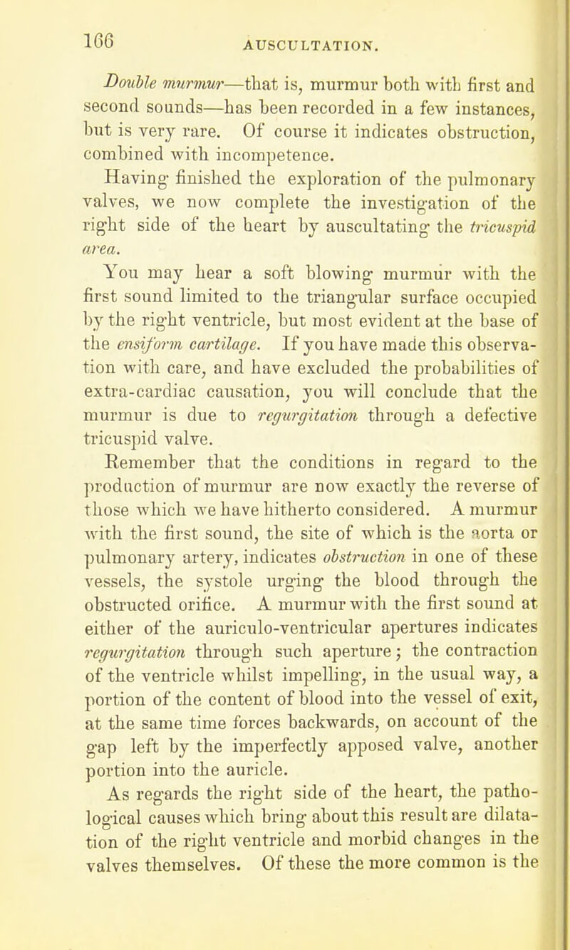 Double murmur—that is, murmur both with first and second sounds—has been recorded in a few instances, but is very rare. Of course it indicates obstruction, combined with incompetence. Having- finished the exploration of the pulmonary valves, we now complete the investigation of the right side of the heart by auscultating the tricuspid area. You may hear a soft blowing murmur with the first sound limited to the triangular surface occupied by the right ventricle, but most evident at the base of the ensiform cartilage. If you have made this observa- tion with care, and have excluded the probabilities of extra-cardiac causation, you will conclude that the murmur is due to regurgitation through a defective tricuspid valve. Remember that the conditions in regard to the production of murmur are now exactly the reverse of those which we have hitherto considered. A murmur with the first sound, the site of which is the aorta or pulmonary artery, indicates obstruction in one of these vessels, the systole urging the blood through the obstructed orifice. A murmur with the first sound at either of the auriculo-ventricular apertures indicates regurgitation through such aperture; the contraction of the ventricle whilst impelling, in the usual way, a portion of the content of blood into the vessel of exit, at the same time forces backwards, on account of the gap left by the imperfectly apposed valve, another portion into the auricle. As regards the right side of the heart, the patho- logical causes which bring about this result are dilata- tion of the right ventricle and morbid changes in the valves themselves. Of these the more common is the