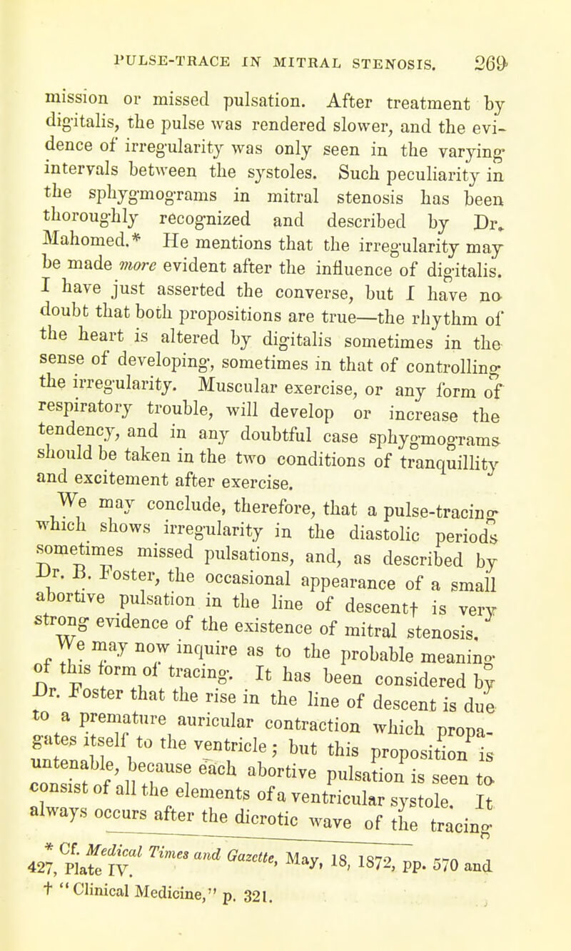 mission or missed pulsation. After treatment by digitalis, the pulse was rendered slower, and the evi- dence of irregularity was only seen in the varying- intervals between the systoles. Such peculiarity in the sphygmograms in mitral stenosis has been thoroughly recognized and described by Dr. Mahomed.* He mentions that the irregularity may be made more evident after the influence of digitalis. I have just asserted the converse, but I have no doubt that both propositions are true—the rhythm of the heart is altered by digitalis sometimes in the sense of developing, sometimes in that of controlling- the irregularity. Muscular exercise, or any form of respiratory trouble, will develop or increase the tendency, and in any doubtful case sphygmograms- should be taken in the two conditions of tranquillity and excitement after exercise. We may conclude, therefore, that a pulse-tracing which shows irregularity in the diastolic periods sometimes missed pulsations, and, as described by JJr. B. foster, the occasional appearance of a small abortive pulsation in the line of descentf is very strong evidence of the existence of mitral stenosis. We may now inquire as to the probable meaning- t vi r^\Tin?- Jt haS b6en c°™dered by! J3r. Foster that the rise m the line of descent is due to a premature auricular contraction which propa- gates i self- to the ventricle - but this proposition^ consist of all the elements of a ventricular systole. It always occurs after the dicrotic wave of the tracino  —■ . o * Cf. Medical Times and Gazette Mav is iqto rnn 427, Plate IV. may, 18, 1872, pp. 570 and t Clinical Medicine, p. 321.