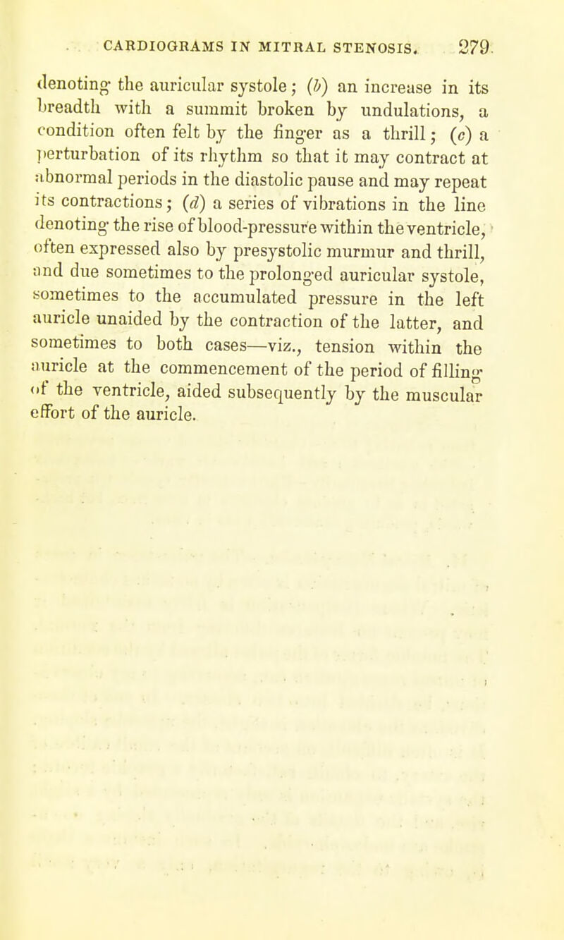 denoting- the auricular systole; (h) an increase in its breadth with a summit broken by undulations, a condition often felt by the finger as a thrill; (c) a perturbation of its rhythm so that it may contract at abnormal periods in the diastolic pause and may repeat its contractions; (d) a series of vibrations in the line denoting the rise of blood-pressure within the ventricle, often expressed also by presystolic murmur and thrill, find due sometimes to the prolonged auricular systole, sometimes to the accumulated pressure in the left auricle unaided by the contraction of the latter, and sometimes to both cases—viz., tension within the auricle at the commencement of the period of filling <«f the ventricle, aided subsecmently by the muscular effort of the auricle.