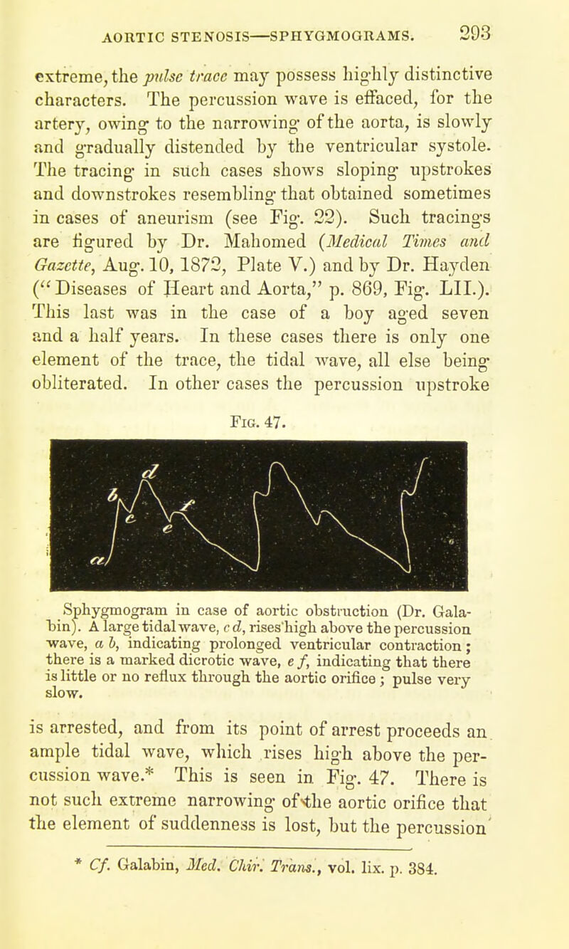 extreme, the pulse trace may possess highly distinctive characters. The percussion wave is effaced, for the artery, owing- to the narrowing- of the aorta, is slowly and gradually distended hy the ventricular systole. The tracing in such cases shows sloping upstrokes and downstrokes resembling that obtained sometimes in cases of aneurism (see Fig. 22). Such tracings are figured by Dr. Mahomed (Medical Times and Gazette, Aug. 10,1872, Plate V.) and by Dr. Hayden (Diseases of Heart and Aorta, p. 869, Fig. LIL). This last was in the case of a boy aged seven and a half years. In these cases there is only one element of the trace, the tidal wave, all else being obliterated. In other cases the percussion upstroke Fig. 47. k K f X:w i h 4 00$m 0 Bpyll Sphygmogram in case of aortic obstruction (Dr. Gala- lain). A large tidal wave, c d, rises'high above the percussion •wave, a b, indicating prolonged ventricular contraction; there is a marked dicrotic wave, e /, indicating that there is little or no reflux through the aortic orifice; pulse very slow. is arrested, and from its point of arrest proceeds an. ample tidal wave, which rises high above the per- cussion wave.* This is seen in Fig. 47. There is not such extreme narrowing of-the aortic orifice that the element of suddenness is lost, but the percussion' * Cf. Galabin, Med. Chir. Trans., vol. lix. p. 384.