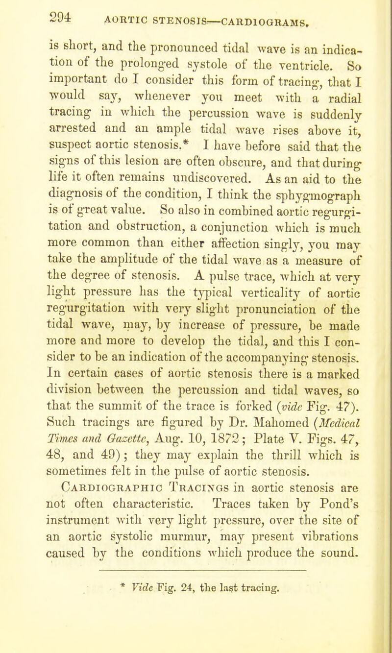 is short, and the pronounced tidal wave is an indica- tion of the prolonged systole of the ventricle. So important do I consider this form of tracing, that I would say, whenever you meet with a radial tracing in which the percussion wave is suddenly arrested and an ample tidal wave rises ahove it, suspect aortic stenosis.* I have hefore said that the signs of this lesion are often obscure, and that during life it often remains undiscovered. As an aid to the diagnosis of the condition, I think the sphygmograph is of great value. So also in combined aortic regurgi- tation and obstruction, a conjunction which is much more common than either affection singly, you may take the amplitude of the tidal wave as a measure of the degree of stenosis. A pulse trace, which at very light pressure has the typical verticality of aortic regurgitation with very slight pronunciation of the tidal wave, may, by increase of pressure, be made more and more to develop the tidal, and this I con- sider to be an indication of the accompanying stenosis. In certain cases of aortic stenosis there is a marked division between the percussion and tidal waves, so that the summit of the trace is forked {vide Fig. 47). Such tracings are figured by Dr. Mahomed (Medical Times and Gazette, Aug. 10, 1872; Plate V. Figs. 47, 48, and 49); they may explain the thrill which is sometimes felt in the pulse of aortic stenosis. Cardiography Tracings in aortic stenosis are not often characteristic. Traces taken by Pond's instrument with very light pressure, over the site of an aortic systolic murmur, may present vibrations caused by the conditions which produce the sound. * Vide Fig. 24, the last tracing.