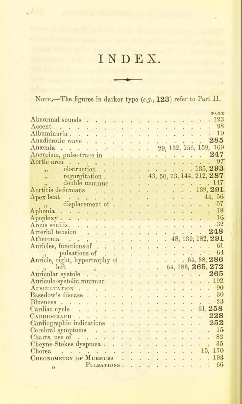 INDEX. Note.—The figures in darker type (e.g., 123) refer to Part II. PAGE Abnormal sounds 123 Accent 98 Albuminuria 19 Anadicrotic wave 285 Anaemia - 29,132,156,159, 169 Aneurism, pulse-trace in 247 Aortic area 9T „ obstruction 135,293 regurgitation 43, 50, 73,144, 212, 287 „ double murmur 147 Aortitis deformans 139, 29L Apex-beat 44, 56- „ displacement of 57 Aphonia -18 Apoplexy 16 Aieus senilis 32 Arterial tension 248 Atheroma 48,139,182,291 Auricles, functions of 61 ,, pulsations of 64 Auricle, right, hypertrophy of 64, 88, 286 „ left „ 64,186,265,272 Auricular systole 265 Auriculo-systolic murmur 192 Auscultation 90 Basedow's disease 30 Blueness 23 Cardiac cycle 61,258 Cardiograph 228 Cardiography indications 252 Cerebral symptoms 15- Charts, use of 82 Cheyne-Stokes dyspncea 35 Chorea 15, 17a CllRONOMETRY OF MURMURS 193- „ Pulsations 6&