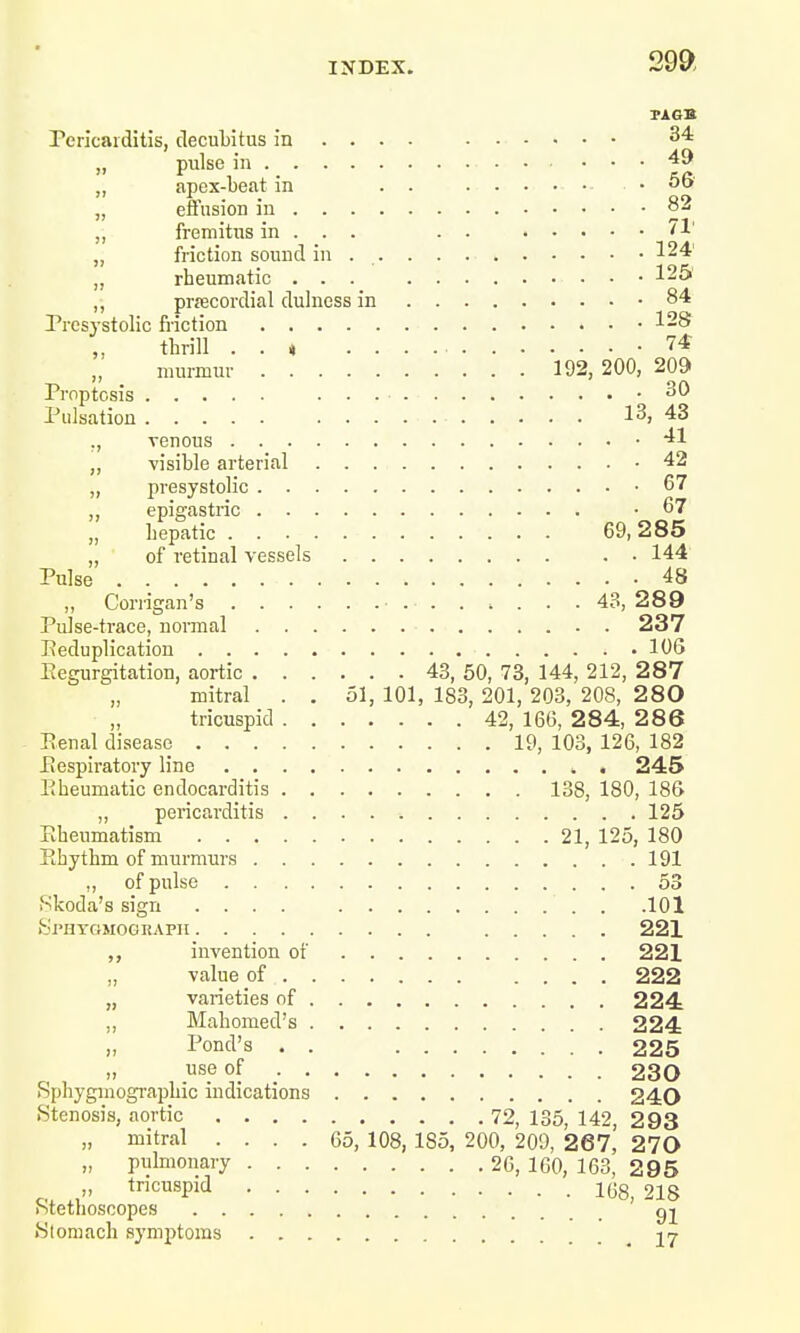 TAGS Pericarditis, decubitus in ... . ....... 34 pulse in 49 „ apex-beat in . . .......... . . ob „ effusion in 82 ,, fremitus in . . . . . 71' „ friction sound in 124' rheumatic ... 125 ,, precordial dulness in .84 Presystolic friction .128 thrill . . * -74 murmur 192, 200, 209 Proptosis 20 Pulsation 13, 43 ., venous .41 „ visible arterial .42 „ presystolic 67 ,, epigastric .67 „ hepatic 69,285 „ of retinal vessels . . 144 Pulse 48 „ Corrigan's ■ 43, 289 Pulse-trace, normal 237 Reduplication 10G Regurgitation, aortic 43, 50, 73, 144, 212, 287 „ mitral . . 51, 101, 183, 201, 203, 208, 280 „ tricuspid 42, 166, 284, 286 Penal disease 19, 103, 126, 182 Respiratory line , 245 Rheumatic endocarditis 138, 180, 186 ,, pericarditis 125 Rheumatism 21, 125, 180 Rhythm of murmurs 191 „ of pulse 53 Skoda's sign .... . .101 Sphxgmograph 221 „ invention of 221 „ value of 222 „ varieties of 224 Mahomed's 224 „ Pond's . . 225 use of 230 Sphyginographic indications 240 .Stenosis, aortic 72, 135, 142, 2 93 „ mitral .... 65, 108,1S5, 200, 209, 267, 270 „ pulmonary 26,160,163. 295 „ tricuspid 218 Stethoscopes gj Stomach symptoms 17