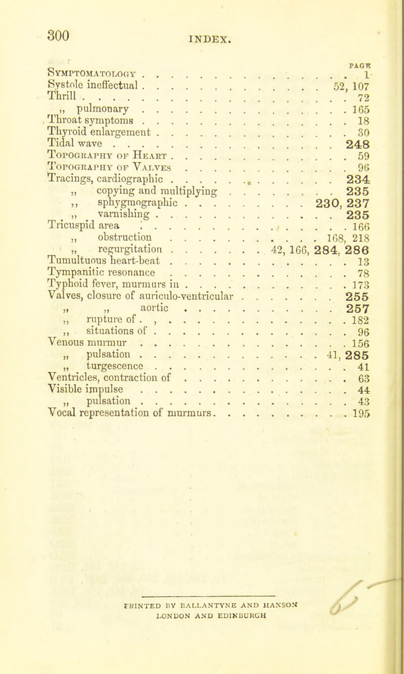 INDEX. Symptomatology 1 Systole ineffectual . 52, 107 Thrill 72 „ pulmonary 165 Throat symptoms 18 Thyroid enlargement 30 Tidal wave 248 Toi'Ogiiaphy of Heart 59 Topography of Valves 96 Tracings, cardiographic , 234 „ copying and multiplying 235 ,, sphygmographic 230, 237 „ varnishing 235 Tricuspid area ! , 166 „ obstruction 168, 21S ■ „ regurgitation 42, 166, 2 84, 2 8 6 Tumultuous heart-beat 13 Tympanitic resonance 78 Typhoid fever, murmurs in 173 Valves, closure of auriculo-ventricular 255 ,i „ aortic 257 „ rupture of. , 182 ,, situations of 96 Venous murmur 156 „ pulsation 41, 285 „ turgescence 41 Ventricles, contraction of 63 Visible impulse 44 „ pulsation 43 Vocal representation of murmurs 195 TKINTED I1Y liAI.LANTYNE AND HANSOM LONDON AND EDINBURGH