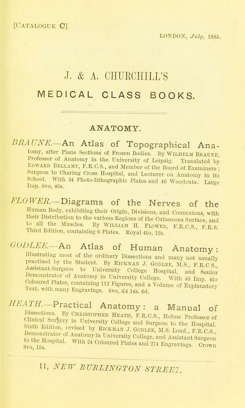 [Catalogue C] LONDOST, July, 1835. J. & A. CHURCHILL'S MEDICAL CLASS BOOKS. ANATOMY. BRAUNE.—An Atlas of Topographical Ana- tomy, after Plane Sections of Frozen Bodies. By Wilhelm Braune Professor of Anatomy in the University of Leipzig. Translated by Edward Bellamy, F.R.C.S., and Member of the Board of Examiners ■ Surgeon to Charing Cross Hospital, and Lecturer on Anatomy in its School. With 34 Photo-lithographic Plates and 46 Woodcuts Laree Imp. 8vo, 40s. FLOWER.—Diagrams of the Nerves of the Human Body, exhibiting their Origin, Divisions, and Connexions, with then- Distnbution to the various Regions of the Cutaneous Surface and to all the Muscles. By William H. Blower, F.R.C.S FR S Third Edition, containing 6 Plates. Boyal 4to, 12s. GODLEE.—An Atlas of Human Anatomy: illustrating most of the ordinary Dissections and many not usually practised by the Student. By Rickman J. Godlee, MS PRCS Assistant-Surgeon to University College Hospital, and ' Senior Demons ra or of Anatomy in University College. With 4S Imp 4to Coloured Plates, containing 112 Figures, and a Volume of Explanatory lext, with many Engravings. 8vo, £4 14s. 6d. HEATH.—Practical Anatomy: a Manual of Dissections. By Christopher Heath, F.R.C.S., Holme Professor of s , ibti?Cry m ,TrSity C°llege aml Sm=eo11 t0 the Hospital Sixth Edition, revised by Rickman J. Godlee, M.S. Lond F E C S t^th^H f' i°^ ^^omy'n University College, and Assistant Surgeon SvcT5f P Wlth 24 COlOU1'ed Plates and 274 Engravings. Crown