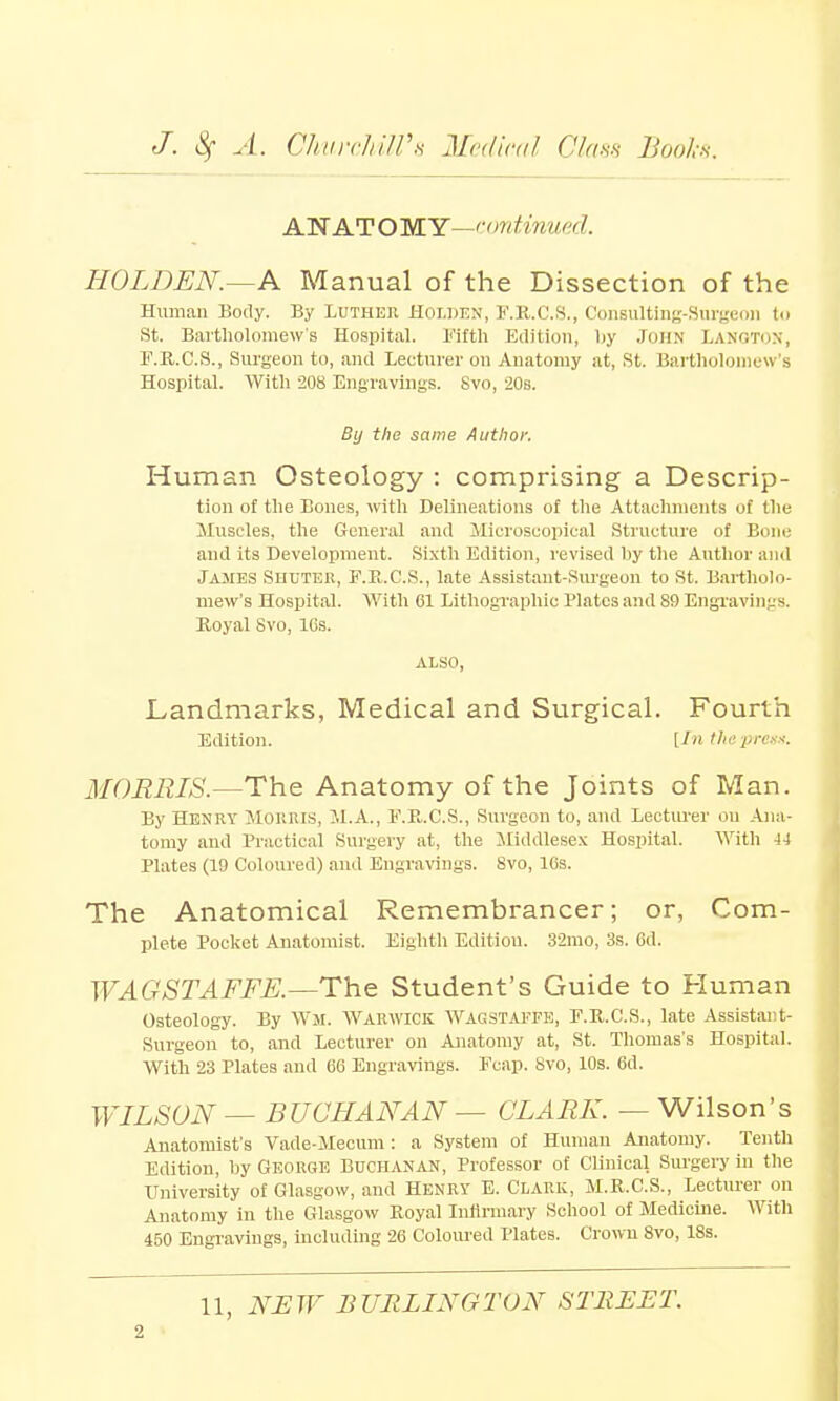 ANATOMY-continued. HOLDEN.—A Manual of the Dissection of the Human Body. By Luther Hoiden, F.R.C.S., Consulting-Surgeon to St. Bartholomew's Hospital. Fifth Edition, liy JOHN LANOTON, F.R.C.S., Surgeon to, and Lecturer on Anatomy at, St. Bartholomew's Hospital. With 208 Engravings. Svo, 20s. By the same Author. Human Osteology : comprising a Descrip- tion of the Bones, with Delineations of the Attachments of the Muscles, the General and Microscopical Structure of Bone and its Development. Sixth Edition, revised by the Author and James Shuter, F.R.C.S., late Assistant-Surgeon to St. Bartholo- mew's Hospital. With 61 Lithographic Plates and 89 Engravings. Royal Svo, ICS. ALSO, Landmarks, Medical and Surgical. Fourth Edition. [In the press. MORRIS.—The Anatomy of the Joints of Man. By Henry MORRIS, M.A., F.R.C.S., Surgeon to, and Lecturer on Ana- tomy and Practical Surgery at, the Middlesex Hospital. With 44 Plates (19 Coloured) and Engravings. Svo, 16s. The Anatomical Remembrancer; or, Com- plete Pocket Anatomist. Eighth Edition. 32mo, 3s. 6d. WAGSTAFFE.—The Student's Guide to Human Osteology. By Wm. Warwick Wagstaffe, F.R.C.S., late Assistant- Surgeon to, and Lecturer on Anatomy at, St. Thomas's Hospital. With 23 Plates and 66 Engravings. Fcap. Svo, 10s. 6d. WILSON — BUCHANAN — CLARK. — Wilson's Anatomist's Vade-Mecum: a System of Human Anatomy. Tenth Edition, by George Buchanan, Professor of Clinical Surgery in the University of Glasgow, and Henry E. Clark, M.R.C.S., Lecturer on Anatomy in the Glasgow Royal Infirmary School of Medicine. With 450 Engravings, including 26 Coloured Plates. Crown 8vo, 18s. 11, NEW BURLINGTON STREET.