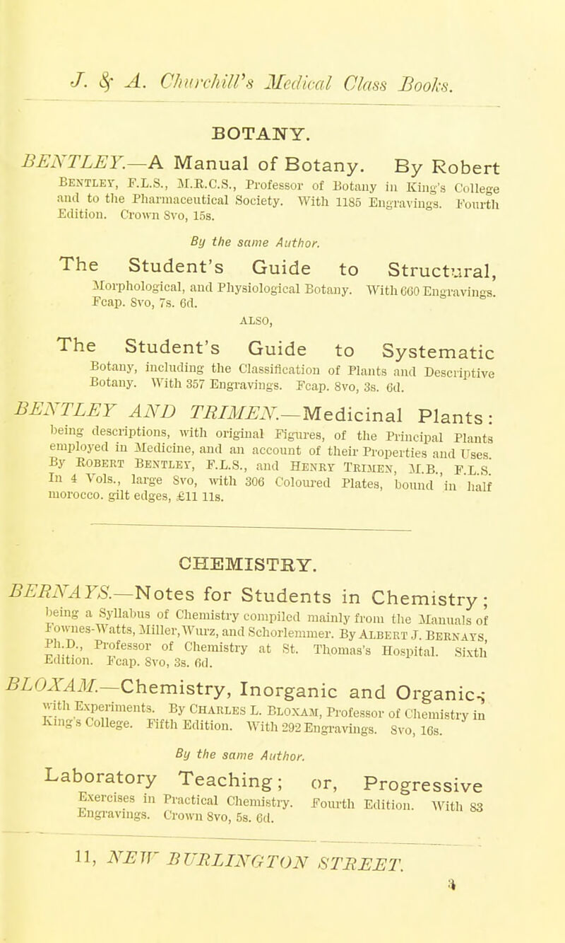 BOTANY. BENTLEY.—A Manual of Botany. By Robert Bentley, F.L.S., M.E.C.S., Professor of Botany in King's College and to the Pharmaceutical Society. With 1185 Engravings. Fourth Edition. Crown Svo, 15s. By the same Author. The Student's Guide to Structural, Morphological, and Physiological Botany. With GOO Engravings Ecap. Svo, 7s. 6d. ALSO, The Student's Guide to Systematic Botany, including the Classification of Plants and Descriptive Botany. With 357 Engravings. Fcap. 8vo, 3s. 6d. BENTLEY AND TRIMEN.—Medicinal Plants : being descriptions, with original Figures, of the Principal Plants employed in Medicine, and an account of their Properties and Uses By Robert Bentley, F.E.S., and Henry Trijien, MB fes' In 4 Vols., large Svo, with 306 Coloured Plates, 'bound 'in half morocco, gilt edges, £11 Us. CHEMISTRY. BERNAYS.—Notes for Students in Chemistry; being a Syllabus of Chemistry compiled mainly from the Manuals of Fownes-Watts, Miller, Wurz, and Schorlemmer. By Albert J. Bernays Ph.D., Professor of Chemistry at St. Thomas's Hospital. Sixth Edition. Fcap. Svo, 3s. fid. BLOXAM.—Chemistry, Inorganic and Organics with Experiments. By Charles L. Bloxam, Professor of Chemistry in Kings College. Fifth Edition. With 292 Engravings. Svo, 16s. By the same Author. Laboratory Teaching; or, Progressive Exercises in Practical Chemistry. Fourth Edition. With S3 Engravings. Crown Svo, 5s. 6d.