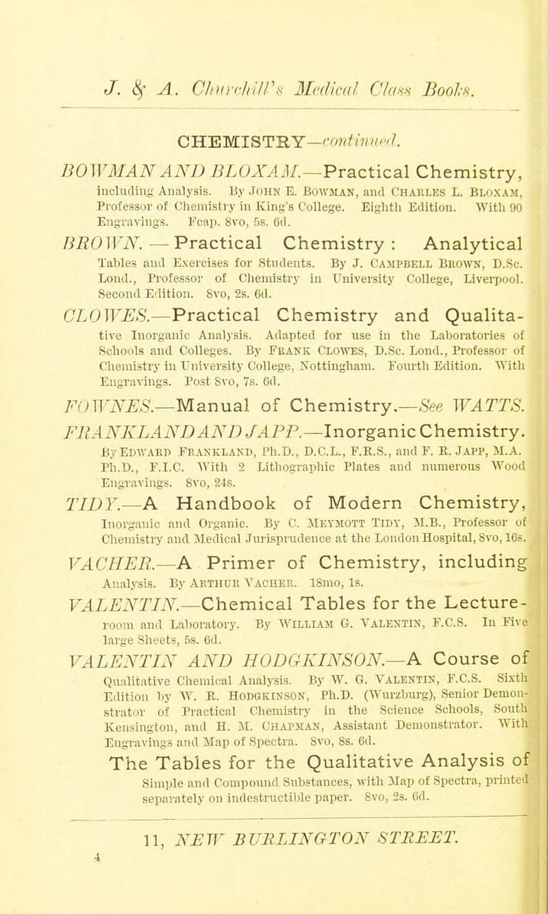 CHEMISTRY—continued. BOWMAN AND BLOXAM.—Practical Chemistry, including Analysis. By John E. Bowman, and Charles L. Bloxam, Professor of Chemistry hi King's College. Eighth Edition. With 90 Engravings. Fcap. Svo, 5s. 6d. BROWN.—Practical Chemistry: Analytical Tables and Exercises for Students. By J. Campbell Brown, D.Sc. Lond., Professor of Chemistry in University College, Liverpool. Second Edition. Svo, 2s. Cd. CLOWES.—Practical Chemistry and Qualita- tive Inorganic Analysis. Adapted for use in the Laboratories of Schools and Colleges. By Frank. Clowes, D.Sc. Lond., Professor of Chemistry in University College, Nottingham. Fourth Edition. With Engravings. Post Svo, 7s. Gd. 7m)WNES.—Manual of Chemistry.—See WATTS. FRANKLAND AND J APR.—Inorganic Chemistry. By Edward Frankland, Ph.D., D.C.L., F.R.S., and F. P.. Japp, M.A. Ph.D., F.I.C. With 2 Lithographic Plates and numerous Wood Engravings. Svo, 24s. TIDY.—A Handbook of Modern Chemistry, Inorganic and Organic. By C. Meymott Tidy, M.B., Professor of Chemistry and Medical Jurisprudence at the London Hospital, Svo, 16s. VACHER.—A Primer of Chemistry, including Analysis. By Arthur Vacher. ISmo, Is. VALENTIN—Chemical Tables for the Lecture- room and Laboratory. By William G. Valentin, F.C.S. In Five large Sheets, 5s. 6d. VALENTIN AND HODCKINSON.—A Course of Qualitative Chemical Analysis. By W. G. Valentin, F.C.S. Sixtli Edition by W. K. HODGKINSON, Ph.D. (Wurzburg), Senior Demon- strator of Practical Chemistry in the Science Schools, South Kensington, and H. M. Chapman, Assistant Demonstrator. With Engravings and Map of Spectra. Svo, Ss. 6d. The Tables for the Qualitative Analysis of Simple and Compound Substances, with Map of Spectra, printed separately on indestructible paper. Svo, 2s. Gd. 11, NEW BURLINGTON STREET. i