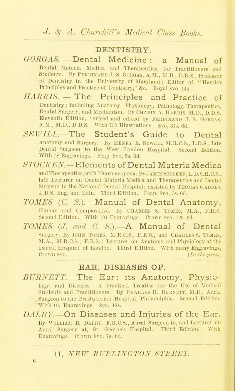 DENTISTRY. GORGAS. — Dental Medicine: a Manual of Dental Materia Medica and Therapeutics, for Practitioners and Students. By Ferdinand J. S. Goroas, A.M., M.D., D.D.S., Professor of Dentistry in the University of Maryland ; Editor of Harris's Principles and Practice of Dentistry, &c. Royal 8vo, 14s. HARRIS. — The Principles and Practice of Dentistry; including Anatomy, Physiology, Pathology, Therapeutics, Dental Surgery, and Mechanism. By Chapin A. Harris, M.D., D.D.S. Eleventh Edition, revised and edited by FERDINAND J. S. GORQAS, A.M., M.D.. D.D.S. With 750 Illustrations. Svo, 31s. 6d. SEW ILL.—The Student's Guide to Dental Anatomy and Surgery. By Henry E. SEWILL, M.R.C.S., L.D.S., late Dental Surgeon to the West London Hospital. Second Edition. With 78 Engravings. Fcap. Svo, 5s. 6d. STOCKEN.—Elements of Dental Materia Medica and Therapeutics, with Pharmacopoeia. By James Stocken,L.D.S.R.C.s., late Lecturer on Dental Materia Medica and Therapeutics and Dental Surgeon to the National Dental Hospital; assisted by Thomas Gaddes, L.D.S. Eng. and Edin. Third Edition. Fcap. Svo, 7s. 6d. TOMES (C. S.).—Manual of Dental Anatomy, Human and Comparative. By Charles S. Tomes, M.A., F.R.s. Second Edition. With 1!)1 Engravings. Crown Svo, 12s. 6d. TOMES (J. and C. S.).—A Manual of Dental Surgery. By John Tomes, M.R.C.S., F.R.S., and Charles S. Tomes. M.A., M.R.C.S., F.R.S. ; Lecturer on Anatomy and Physiology at the Dental Hospital of London. Third Edition. With many Engravings, Crown Svo. [Ir. the press. EAR, DISEASES OP. BURNETT.—The Ear: its Anatomy, Physio- logy, and Diseases. A Practical Treatise for the Use of Medical Students and Practitioners. By Charles H. Burnett, M.D., Aural Surgeon to the Presbyterian Hospital, Philadelphia. Second Edition. 'With 107 Engravings. 8vo, lSs. DALBY.—On Diseases and Injuries of the Ear. By William B. Dalbv, F.R.C.S., Aural Surgeon to, and Lecturer on Aural Surgery at, St. George's Hospital. Third Edition. With Engravings. Crown Svo. 7s. 6d. 11, NEW BURLINGTON STREET.