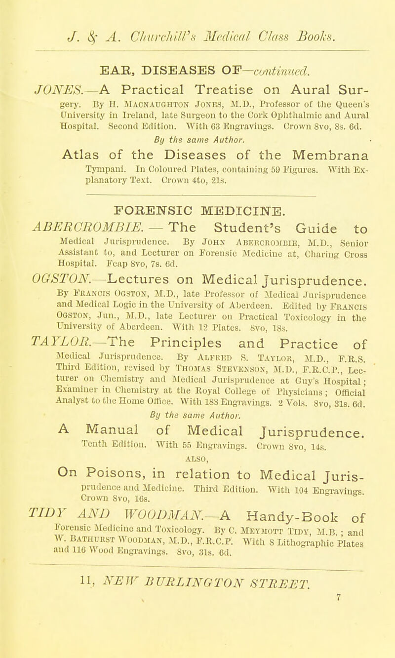 EAR, DISEASES OP—continued. JONES.—A Practical Treatise on Aural Sur- gery. By H. Macnaughton Jones, M.D., Professor of the Queen's University in Ireland, Late Surgeon to the Cork Ophthalmic and Aural Hospital. Second Edition. With 03 Engravings. Crown 8vo, 8s. 6d. By the same Author. Atlas of the Diseases of the Membrana Tympani. In Coloured Plates, containing 59 Figures. With Ex- planatory Text. Crown 4to, 21s. FORENSIC MEDICINE. A BER CR OMB IE. — The Student's Guide to Medical Jurisprudence. By John Abercromeie, M.D., Senior Assistant to, and lecturer on Forensic Medicine at, Charing Cross Hospital. Fcap 8vo, 7s. Od. OGSTON— Lectures on Medical Jurisprudence. By Francis Ogston, M.D., late Professor of Medical Jurisprudence and Medical Logic in the University of Aberdeen. Edited by Francis Ogston, Jun., M.D., late Lecturer on Practical Toxicology in the University of Aberdeen. With 12 Plates. 8vo, ISs. TAYLOR.—The Principles and Practice of Medical Jurisprudence. By Alfred S. Taylor, M.D., F.R..S. Third Edition, revised by Thomas Stevenson, M.D., F.R.C.P., Lec- turer on Chemistry and Medical Jurisprudence at Guy's Hospital; Examiner in Chemistry at the Boyal College of Physicians ; Official' Analyst to the Home Office. With 183 Engravings. 2 Vols. 8vo, 31s. 6d. By the same Author. A Manual of Medical Jurisprudence. Tenth Edition. With 55 Engravings. Crown 8vo, 14s. ALSO, On Poisons, in relation to Medical Juris- prudence and Medicine. Third Edition. With 104 Engraving. Crown Svo, 10s. TIDY AND WOODMAN.—A Handy-Book of Forensic .Medicine and Toxicology. By C. Meymott Tidy, M B • anil W. Bathurst Woodman, M.D., F.R.C.P. With S Lithographic Plates and 110 Wood Engravings. Svo, 31s. Od.