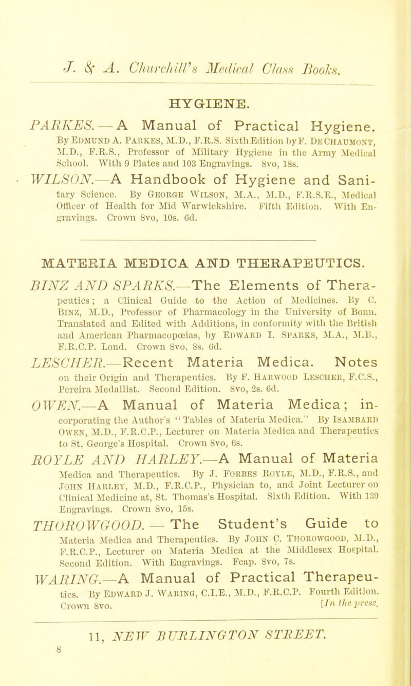 HYGIENE. PARKES. — A Manual of Practical Hygiene. By EDMUND A. Paiikes, M.D., F.B.S. Sixth Edition by F. DhChAUMONT, II.D., F.R.S., Professor of Military Hygiene in the Army Medical School. With 9 Plates and 103 Engravings. Svo, 18s. WILSON.—A Handbook of Hygiene and Sani- tary Science. By George Wilson, M.A., M.D., F.E.S.E., Medical Officer of Health for Mid Warwickshire. Fifth Edition. Witli En- gravings. Crown Svo, 10s. 6d. MATERIA MEDICA AND THERAPEUTICS. BINZ AND SPARKS.—The Elements of Thera- peutics; a Clinical Guide to the Action of Medicines. By C. Binz, M.D., Professor of Pharmacology in the University of Bonn. Translated and Edited with Additions, in conformity with the British and American Pharmacopoeias, by Edward I. Sparks, M.A., M.B., F.P.C.P. Lond. Crown Svo, Ss. 6d. LESCHER.—Recent Materia Medica. Notes on their Origin and Therapeutics. By F. Harwood Lescher, F.C.s., Fereira Medallist. Second Edition. Svo, 2s. 6d. OWEN.—A Manual of Materia Medica; in- corporating the Author's Tallies of Materia Medica. BylSAMBAED Owen, M.D., F.R.C.P., Lecturer on Materia Medica and Therapeutics to St. George's Hospital. Crown Svo, 6s. ROYLE AND HARLEY.—A Manual of Materia Medica and Therapeutics. By J. Forbes Boyle, M.D.,F.R.S., and John Harley, M.D., F.K.C.P., Physician to, and Joint Lecturer on Clinical Medicine at, St. Thomas's Hospital. Sixth Edition. With 13!) Engravings. Crown Svo, 15s. THOROWGOOD. — The Student's Guide to Materia Medica and Therapeutics. By JOHN C. THOROWGOOD, M.D., F.R.C.P., Lecturer on Materia Medica at the Middlesex Hospital. Second Edition. With Engravings. Fcap. Svo, 7s. WARING.—A Manual of Practical Therapeu- tics. By EDWARD J. WARING, C.I.E., M.D., F.B.C.P. Fourth Edition. Crown Svo. [In the press. 11, NEW BURLINGTON STREET. s