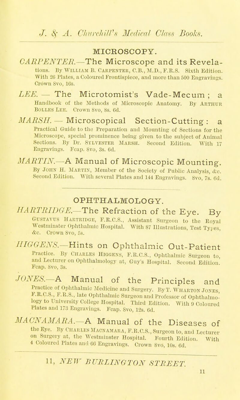 MICROSCOPY. CARPENTER.—The Microscope and its Revela- tions. By William B. Carpenter, C.B., M.D., F.R.S. Sixth Edition. With 26 Plates, a Coloured Frontispiece, and more than 500 Engravings. Crown 8vo, lGs. LEE. — The Microtomist's Vade-Mecum ; a Handbook of the Methods of Microscopic Anatomy. By Arthur Bolles Lee. Crown Svo, 8s. Gd. MARSH. — Microscopical Section-Cutting : a Practical Guide to the Preparation and Mounting of Sections for the Microscope, special prominence being given to the subject of Animal Sections. By Dr. Sylvester Marsh. Second Edition. With 17 Engravings. Ecap. Svo, 3s. 6d. MARTIN.—A Manual of Microscopic Mounting. By John H. Martin, Member of the Society of Public Analysis, &c. Second Edition. With several Plates and 144 Engravings. Svo, 7s. 6d. OPHTHALMOLOGY. HARTRIDGE.—The Refraction of the Eye. By Gustavus Hartridge, F.R.C.S., Assistant Surgeon to the Boyal Westminster Ophthalmic Hospital. With 87 Illustrations, Test Types, &c. Crown Svo, 5s. HIGGENS.—Hints on Ophthalmic Out-Patient Practice. By Charles Higgens, F.R.C.S., Ophthalmic Surgeon to, and Lecturer on Ophthalmology at, Guy's Hospital. Second Edition' Fcap. Svo, 3s. JONES.—A Manual of the Principles and Practice of Ophthalmic Medicine and Surgery. By T. Wharton Jones, F.R.C.S., F.R.S., late Ophthalmic Surgeon and Professor of Ophthalmo- logy to University College Hospital. Third Edition. With 9 Coloured Plates and 173 Engravings. Fcap. Svo, 12s. 6d. MACNAMARA.—A Manual of the Diseases of the Eye. By Charles Macnamara, F. R. C. S., Surgeon to, and Lecturer on Surgery at, the Westminster Hospital. Fourth Edition. With 4 Coloured Plates and GG Engravings. Crown Svo, 10s 6d 11, NEW BURLINGTON STREET. u