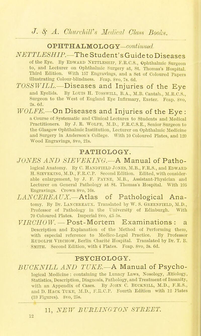 OPHTHALMOLOGY—continued. NETTLESHIP.—The Student's Guideto Diseases of the Eye. By Edward Nettleship, F.R.C.S., Ophthalmic Surgeon to, and Lecturer on Ophthalmic Surgery at, St. Thomas's Hospital. Third Edition. With 157 Engravings, and a Set of Coloured Papers illustrating Colour-blindness. Fcap. Svo, 7s. Od. TOSSWILL.—Diseases and Injuries of the Eye and Eyelids. By Louis H. TosswiLL, B.A., M.B. Cantab., M.R.C.S., Surgeon to the West of England Eye Infirmary, Exeter. Fcap. 8vo, 2s. 6d. WOLFE.—On Diseases and Injuries of the Eye : a Course of Systematic and Clinical Lectures to Students and Medical Practitioners. By J. R. Wolfe, M.D., F.R.C.S.E., Senior Surgeon to the Glasgow Ophthalmic Institution, Lecturer on Ophthalmic Medicine and Surgery in Anderson's College. With 10 Coloured Plates, and 120 Wood Engravings, 8vo, 21s. PATHOLOGY. JONES AND SIEVEKING.—A Manual of Patho- logical Anatomy. By C. Handfield Jones, M.B., F.R.S., and Edward H. Sieveking, M.D., F.R.C.P. Second Edition. Edited, with consider- able enlargement, by J. F. Payne, M.B., Assistant-Physician and Lecturer on General Pathology at St. Thomas's Hospital. With 105 Engravings. Crown Svo, 16s. LAN GEREAUX.—Atlas of Pathological Ana- tomy. By Dr. Lancereaux. Translated by W. S. Greenfield, M.D., Professor of Pathology in the University of Edinburgh. With 70 Coloured Plates. Imperial Svo, £.5 5s. VIRCHOW. — Post-Mortem Examinations: a Description and Explanation of the Method of Performing them, with especial reference to Medico-Legal Practice. By Professor Rudolph Virchow, Berlin Charite Hospital. Translated by Dr. T. B. Smith. Second Edition, with 4 Plates. Fcap. Svo, 3s. 6d. PSYCHOLOGY. BUCKNILL AND TUKE.—A Manual of Psycho- logical Medicine : containing the Lunacy Laws, Nosology, Jitiology, Statistics, Description, Diagnosis, Pathology, and Treatment of Insanity, with an Appendix of Cases. By John C. Bucknill, M.D., F.R.S., and D. Hack Tuke, M.D., F.E.C.P. Fourth Edition with 12 Plates (S3 Figures). Svo, 25s. 11, NEW BURLINGTON STREET.