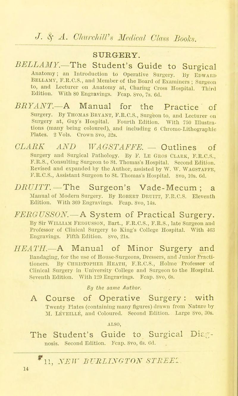 SURGERY. BELLAMY.—The Student's Guide to Surgical Anatomy; an Introduction to Operative Surgery. By Edward Bellamy, F.R.C.S., and Member of the Board of Examiners ; Surgeon to, and Lecturer on Anatomy at, Charing CrosB Hospital. Third Edition. With 80 Engravings. Fcap. Svo, 7s. Cd. BRYANT.—A Manual for the Practice of Surgery. By Thomas Bryant, F.R.C.S., Surgeon to, and Lecturer on Surgery at, Guy's Hospital. Fourth Edition. With 750 Illustra- tions (many being coloured), and including 6 Chromo-Lithographic Plates. 2 Vols. Crown Svo, 32s. CLARK AND WA GSTAFFE. — Outlines of Surgery and Surgical Pathology. By V. Le Gros Clark, F.R.C.S., F.R.S., Consulting Surgeon to St. Thomas's Hospital. Second Edition. Revised and expanded by the Author, assisted by W. W. Wagstai'fk, F.R.C.S., Assistant Surgeon to St. Thomas's Hospital. Svo, 10s. Gd. DRUITT. — The Surgeon's Vade-Mecum ; a Manual of Modern Surgery. By Robert Druitt, F.R.C.S. Eleventh Edition. With 309 Engravings. Fcap. Svo, 14s. FERGUSSON.—A System of Practical Surgery. By Sir William Fergusson, Bart., F.R.C.S., F.R.S., late Surgeon and Professor of Clinical Surgery to King's College Hospital. With 463 Engravings. Fifth Edition. Svo, 21s. HEATH.—A Manual of Minor Surgery and Bandaging, for the use of House-Surgeons, Dressers, and Junior Practi- tioners. By Christopher Heath, F.R.C.S., Holme Professor of Clinical Surgery in University College and Surgeon to the Hospital. Seventh Edition. With 129 Engravings. Fcap. Svo, 6s. By the same Author. A Course of Operative Surgery : with Twenty Plates (containing many figures) drawn from Nature by M. Leveille, and Coloured. Second Edition. Large Svo, 30s. ALSO, The Student's Guide to Surgical Dic.£- nosis. Second Edition. Fcap. Svo, 6s. Gd. NEW BURLINGTON STJtEEl