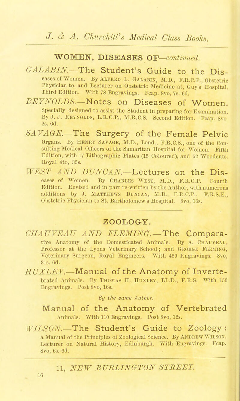 WOMEN, DISEASES OTP—continued. QALABIN.—The Student's Guide to the Dis- eases of women. By Alfred L. Galabin, M.D., F.R.C.P., Obstetric Physician to, and Lecturer on Obstetric Medicine at, Guy's' Hospital. Third Edition. With 78 Engravings. Fcap. 8vo, 7s. 6d. REYNOLDS.—Notes on Diseases of Women. Specially designed to assist the Student in preparing for Examination. By J. J. Reynolds, L.R.C.P., M.R.C.S. Second Edition. Fcap. 8vo 2s. Gd. SAVAGE.—The Surgery of the Female Pelvic Organs. By Henry Savage, M.D., Lond., F.R.C.S., one of the Con- sulting Medical Officers of the Samaritan Hospital for Women. Fifth Edition, with 17 Lithographic Plates (15 Coloured), and 52 Woodcuts. Royal 4to, 35s. WEST AND DUNCAN—Lectures on the Dis- eases of Women. By Charles West, M.D., F.R.C.P. Fourth Edition. Revised and in part re-written by the Author, with numerous additions by J. Matthews Duncan, M.D., F.R.C.P., F.R.S.E., Obstetric Physician to St. Bartholomew's Hospital. 8vo, 16s. ZOOLOGY. CHAUVEAU AND FLEMING.—The Compara- tive Anatomy of the Domesticated Animals. By A. Chauveau, Professor at the Lyons Veterinary School; and George Fleming, Veterinary Surgeon, Royal Engineers. With 450 Engravings. Svo, 31s. 6d. HUXLEY.—Manual of the Anatomy of Inverte- brated Animals. By Thomas H. Huxley, LL.D., F.R.S. With 156 Engravings. Post 8vo, 16s. By the same Author. Manual of the Anatomy of Vertebrated Animals. With 110 Engravings. Post Svo, 12s. WILSON—The Student's Guide to Zoology: a Manual of the Principles of Zoological Science. By Andrew Wilson, Lecturer on Natural History, Edinburgh. With Engravings. Fcap. Svo, 6s. 6d. 11, NEW BURLINGTON STREET.