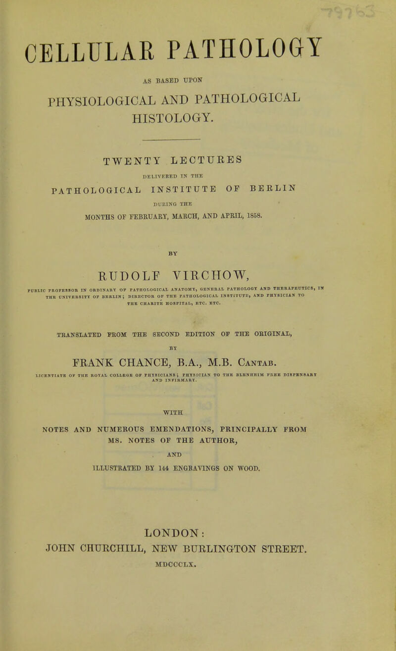 CELLULAR PATHOLOGY AS BASED UPON PHYSIOLOGICAL AND PATHOLOGICAL HISTOLOGY. TWENTY LECTUEES DKMVKBED IN THE PATHOLOGICAL INSTITUTE OF BEELIN DUEING THE MONTHS OF FEBRUARY, MARCH, AND APRIL, 1858. BY RUDOLF VIRCHOW, PUBLIC PROFESSOR IN ORDINARY OP PAT no LOGICAL ANATOMY, GENERAL PATHOLOGY AND THERAPEUTICS, THE UNIVERSITY OP BERLIN; DIRECTOR OP THE PATHOLOGICAL INSTITUTE, AND PHYSICIAN TO THE CHARITE HOSPITAL, ETC. ETC. TRANSLATED FROM THE SECOND EDITION OF THE ORIGINAL, BY FRANK CHANCE, B.A., M.B. Cantab. LICENTIATE OP THE ROYAL COLLEGE OP PHYSICIANS; PHYSICIAN TO TUE DLBNnEIM FREE DIBPBN8ARY AND INFIRMARY. WITH NOTES AND NUMEROUS EMENDATIONS, PRINCIPALLY FROM MS. NOTES OF THE AUTHOR, AND ILLUSTRATED BY 144 ENGRAVINGS ON WOOD. LONDON: JOHN CHURCHILL, NEW BURLINGTON STREET. MDOCCLX.