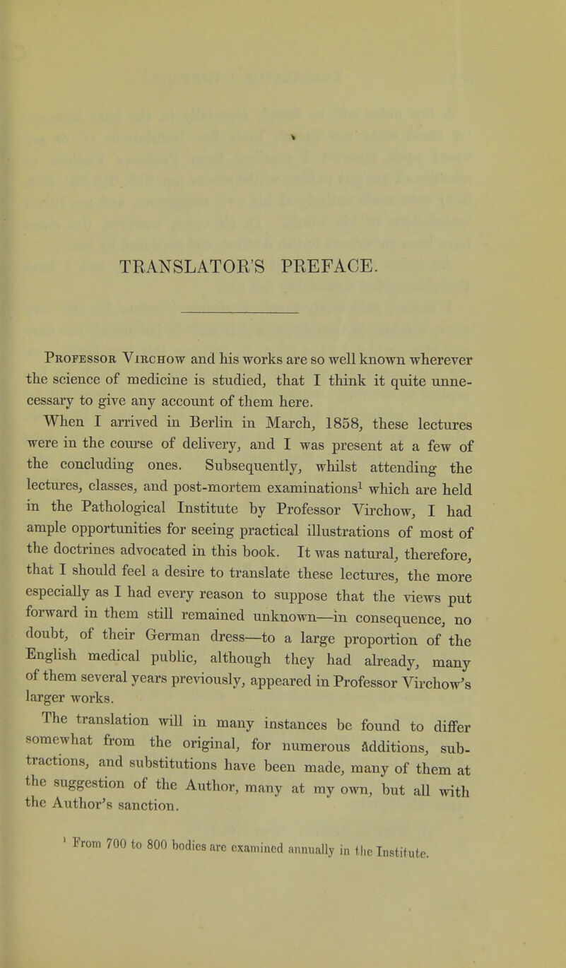 TRANSLATORS PREFACE. Professor Virchow and his works are so well known wherever the science of medicine is studied, that I think it quite unne- cessary to give any account of them here. When I arrived in Berlin in March, 1858, these lectures were in the course of delivery, and I was present at a few of the concluding ones. Subsequently, whilst attending the lectures, classes, and post-mortem examinations1 which are held in the Pathological Institute by Professor Virchow, I had ample opportunities for seeing practical illustrations of most of the doctrines advocated in this book. It was natural, therefore, that I should feel a desire to translate these lectures, the more especially as I had every reason to suppose that the views put forward in them still remained unknown—in consequence, no doubt, of their German dress—to a large proportion of the English medical public, although they had already, many of them several years previously, appeared in Professor Virchow's larger works. The translation will in many instances be found to differ somewhat from the original, for numerous additions, sub- tractions, and substitutions have been made, many of them at the suggestion of the Author, many at my own, but all with the Author's sanction. 700 to 800 bodies arc examined annually in the Institute.