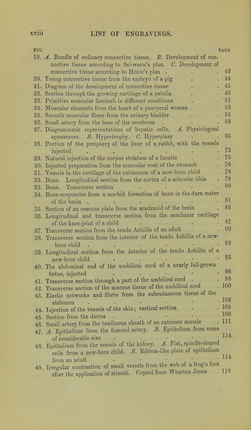 FIG. PAGK 19. A. Bundle of ordinary connective tissue. B. Development of con- nective tissue according to Schwann's plan. C. Development of connective tissue according to Henle's plan . . .42 20. Young connective tissue from the embryo of a pig . . 44 21. Diagram of the development of connective tissue . . 45 22. Section through the growing cartilage of a patella . . 46 23. Primitive muscular fasciculi in different conditions . . 51 24. Muscular elements from the heart of a puerperal woman . .53 25. Smooth muscular fibres from the urinary bladder . .55 26. Small artery from the base of the cerebrum . . .58 27. Diagrammatic representations of hepatic cells. A. Physiological appearance. B. Hypertrophy. C. Hyperplasy . . 65 28. Portion of the periphery of the liver of a rabbit, with the vessels injected . . . . • .73 29. Natural injection of the corpus striatum of a lunatic . . 75 30. Injected preparation from the muscular coat of the stomach . 76 31. Vessels in the cartilage of the calcaueum of a new-born child . 78 32. Bone. Longitudinal section from the cortex of a sclerotic tibia . 79 33. Bone. Transverse section . . • .80 34. Bone-corpuscles from a morbid formation of bone in the dura mater of the brain . . . • • .81 35. Section of an osseous plate from the arachnoid of the brain . 85 36. Longitudiual and transverse section from the semilunar cartilage of the knee-joint of a child . . • .87 37. Transverse section from the tendo Achillis of an adult . . 90 38. Transverse section from the interior of the tendo Achillis of a new- born child . . • ■ . . 92 39. Longitudinal section from the interior of the tendo Achillis of a new-born child . • • • .93 40. The abdominal end of the umbilical cord of a nearly full-grown foetus, injected . • • • .96 41. Transverse section through a part of the umbilical cord . . 98 42. Transverse section of the mucous tissue of the umbilical cord . 100 43. Elastic networks and fibres from the subcutaneous tissue of the abdomen ••'.*' 44. Injection of the vessels of the skin; vertical section . . 105 45. Section from the dartos . • • • ■ j06 46 Small artery from the tendinous sheath of an extensor muscle . Ill 47! A. Epithelium from the femoral artery. B. Epithelium from veins of considerable size . • • ■ 1141 48 Epithelium from the vessels of the kidney. A. Plat, spindle-shaped cells from a new-born child. B. Ribbon-like plate of epithelium from an adult • • • - * ' * 49 Irregular contraction of small vessels from the web of a frog s foot after the application of stimuli. Copied from Wharton Jones .118