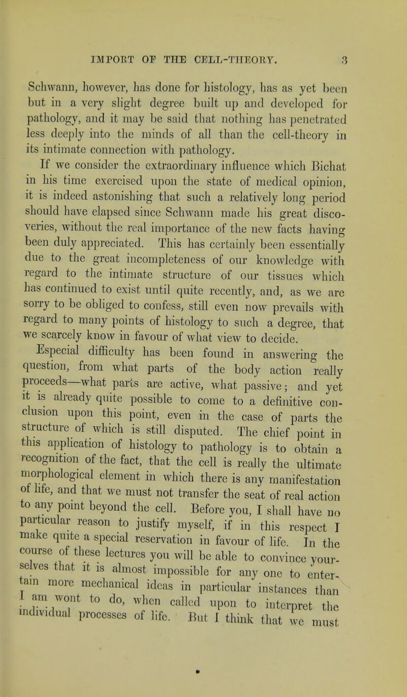 Schwann, however, has done for histology, has as yet been but in a very slight degree built up and developed for pathology, and it may be said that nothing has penetrated less deeply into the minds of all than the cell-theory in its intimate connection with pathology. If we consider the extraordinary influence which Bichat in his time exercised upon the state of medical opinion, it is indeed astonishing that such a relatively long period should have elapsed since Schwann made his great disco- veries, without the real importance of the new facts having been duly appreciated. This has certainly been essentially due to the great incompleteness of our knowledge with regard to the intimate structure of our tissues which has continued to exist until quite recently, and, as we are sorry to be obliged to confess, still even now prevails with regard to many points of histology to such a degree, that we scarcely know in favour of what view to decide. Especial difficulty has been found in answering the question, from what parts of the body action really proceeds—what parts are active, what passive; and yet it is already quite possible to come to a definitive con- clusion upon this point, even in the case of parts the structure of which is still disputed. The chief point in this application of histology to pathology is to obtain a recognition of the fact, that the cell is really the ultimate morphological element in which there is any manifestation ol life, and that we must not transfer the seat of real action to any point beyond the cell. Before you, I shall have no particular reason to justify myself, if in this respect I make quite a special reservation in favour of life In the course of these lectures you will be able to convince your- selves that it is almost impossible for any one to enter- tain more mechanical ideas in particular instances than 1 am wom to do, when called upon to interpret the individual processes of life. But I think that we must