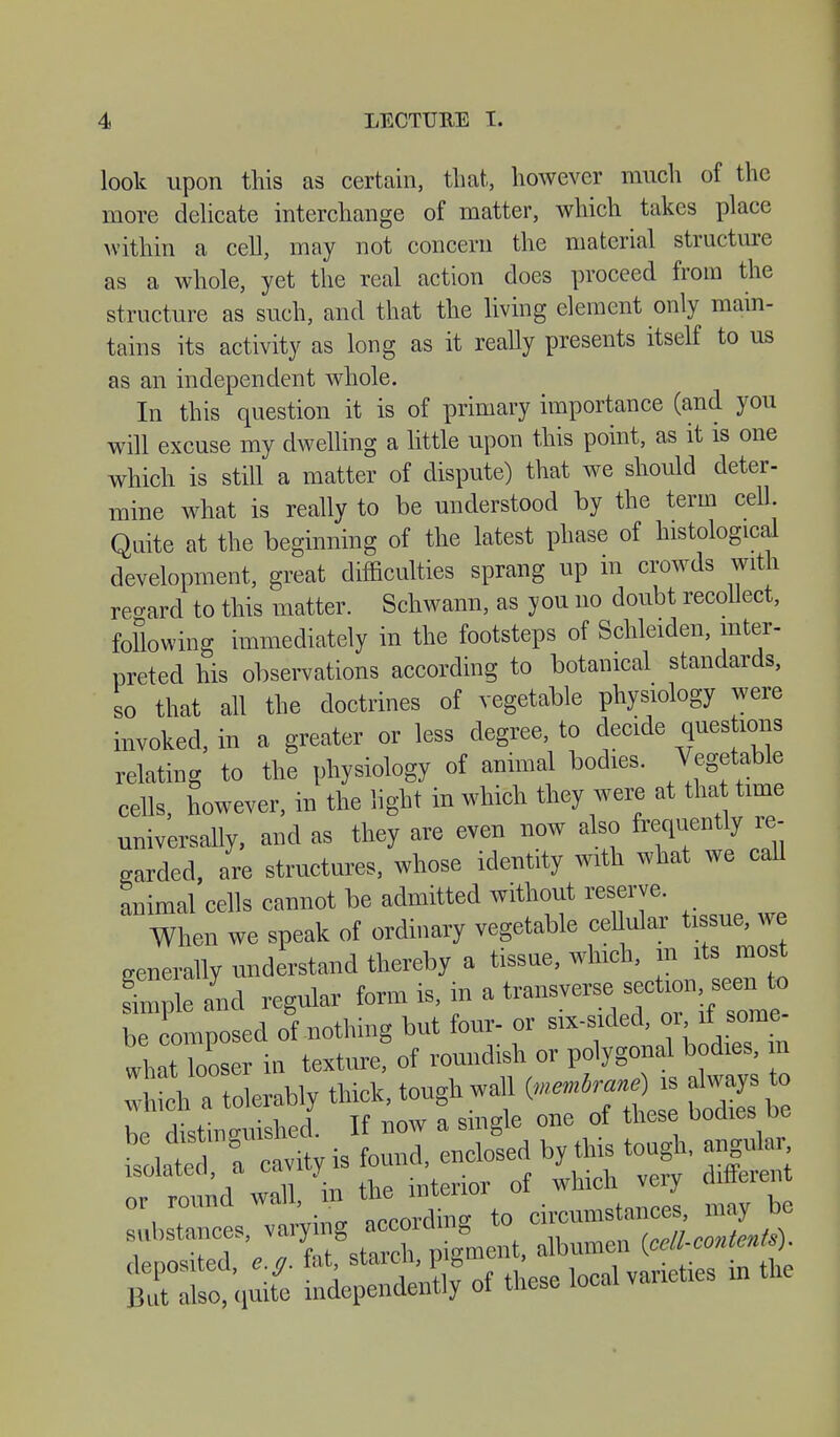 look upon this as certain, that, however much of the more delicate interchange of matter, which takes place within a cell, may not concern the material structure as a whole, yet the real action does proceed from the structure as such, and that the living element only main- tains its activity as long as it really presents itself to us as an independent whole. In this question it is of primary importance (and you will excuse my dwelling a little upon this point, as it is one which is still a matter of dispute) that we should deter- mine what is really to be understood by the term cell. Quite at the beginning of the latest phase of histological development, great difficulties sprang up in crowds with regard to this matter. Schwann, as you no doubt recollect, following immediately in the footsteps of Schleiden, inter- preted his observations according to botanical standards, so that all the doctrines of vegetable physiology were invoked, in a greater or less degree, to decide questions relating to the physiology of animal bodies. Vegetable cells, however, in the light in which they were at that time universally, and as they are even now also frequently re- garded, are structures, whose identity with what we call animal cells cannot be admitted without reserve. When we speak of ordinary vegetable ceUular tissue, we generally understand thereby a tissue, which, in its most Imple and regular form is, in a transverse section seen to ^composed of nothing but four- or six-sided, or if some- wlat Zser in texture? of roundish or polygonal bodies, in ^Mly thick, tough wall i^rane), abv.ys to be distinguished. If bow a single one of these bodies be isolaied ? cavity is found, enclosed by this tough, angular r round wall, in the interior of which very ^ren f stances, ^ ^0