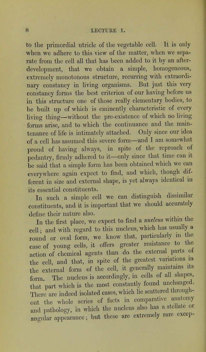 to the primordial utricle of the vegetable cell. It is only when we adhere to this view of the matter, when we sepa- rate from the cell all that has been added to it by an after- development, that we obtain a simple, homogeneous, extremely monotonous structure, recurring with extraordi- nary constancy in living organisms. But just this very constancy forms the best criterion of our having before us in this structure one of those really elementary bodies, to be built up of which is eminently characteristic of every living thing—without the pre-existence of which no living forms arise, and to which the continuance and the main- tenance of life is intimately attached. Only since our idea of a cell has assumed this severe form—and I am somewhat proud of having always, in spite of the reproach of pedantry, firmly adhered to it—only since that time can it be said that a simple form has been obtained which we can everywhere again expect to find, and which, though dif- ferent in size and external shape, is yet always identical in its essential constituents. In such a simple cell we can distinguish dissimilar constituents, and it is important that we should accurately define their nature also. In the first place, we expect to find a nucleus within the cell; and with regard to this nucleus, which has usually a round or oval form, we know that, particularly in the case of young cells, it offers greater resistance to the action of chemical agents than do the external parts ot the cell, and that, in spite of the greatest variations m the external form of the cell, it generally maintains its form The nucleus is accordingly, in cells of all shapes, that part which is the most constantly found unchanged. There are indeed isolated cases, which lie scattered through- out the whole series of facts in comparative anatomy and pathology, in which the nucleus also has a stellate or angular appearance; but these are extremely rare excep-