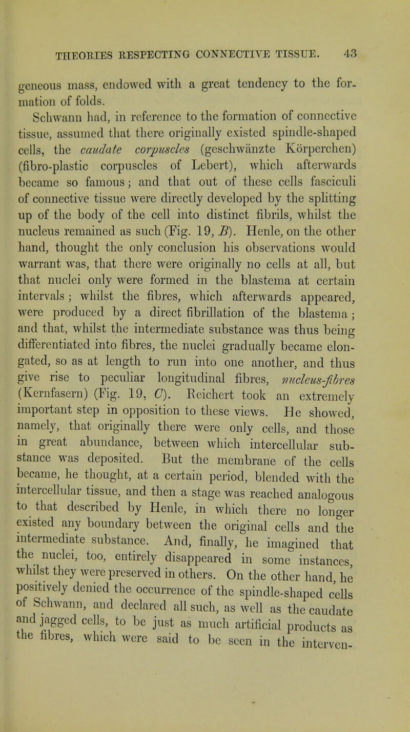 geneous mass, endowed with a great tendency to the for- mation of folds. Schwann had, in reference to the formation of connective tissue, assumed that there originally existed spindle-shaped cells, the caudate corpuscles (geschwänzte Körperchen) (fibro-plastic corpuscles of Lebert), which afterwards became so famous; and that out of these cells fasciculi of connective tissue were directly developed by the splitting up of the body of the cell into distinct fibrils, whilst the nucleus remained as such (Tig. 19, B). Henle, on the other hand, thought the only conclusion his observations would warrant was, that there were originally no cells at all, but that nuclei only were formed in the blastema at certain intervals; whilst the fibres, which afterwards appeared, were produced by a direct fibrillation of the blastema; and that, whilst the intermediate substance was thus being differentiated into fibres, the nuclei gradually became elon- gated, so as at length to run into one another, and thus give rise to peculiar longitudinal fibres, nucleus-fibres (Kernfasern) (Fig. 19, C). Reichert took an extremely important step in opposition to these views. He showed, namely, that originally there were only cells, and those in great abundance, between which intercellular sub- stance was deposited. But the membrane of the cells became, he thought, at a certain period, blended with the intercellular tissue, and then a stage was reached analogous to that described by Henle, in which there no longer existed any boundary between the original cells and the intermediate substance. And, finally, he imagined that the nuclei, too, entirely disappeared in some instances whilst they were preserved in others. On the other hand he positively denied the occurrence of the spindle-shaped cells of Schwann, and declared all such, as weU as the caudate and jagged cells, to be just as much artificial products as the fibres, which were said to be seen in the interven-