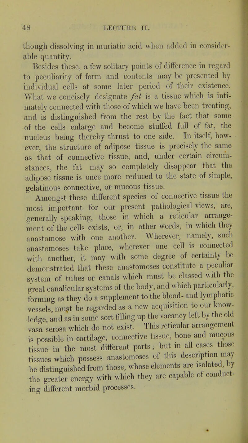 though dissolving in muriatic acid when added in consider- able quantity. Besides these, a few solitary points of difference in regard to peculiarity of form and contents may be presented by individual cells at some later period of their existence. What we concisely designate fat is a tissue which is inti- mately connected with those of which we have been treating, and is distinguished from the rest by the fact that some of the cells enlarge and become stuffed full of fat, the nucleus being thereby thrust to one side. In itself, how- ever, the structure of adipose tissue is precisely the same as that of connective tissue, and, under certain circum- stances, the fat may so completely disappear that the adipose tissue is once more reduced to the state of simple, gelatinous connective, or mucous tissue. Amongst these different species of connective tissue the most important for our present pathological views, are, generally speaking, those in which a reticular arrange- ment of the cells exists, or, in other words, in which they anastomose with one another. Wherever, namely, such anastomoses take place, wherever one cell is connected with another, it may with some degree of certainty be demonstrated that these anastomoses constitute a peculiar system of tubes or canals which must be classed with the great canalicular systems of the body, and which particularly, forming as they do a supplement to the blood- and lymphatic vessels must be regarded as a new acquisition to our know- ledge and as in some sort filling up the vacancy left by the old vasa serosa which do not exist. This reticular arrangement is possible in cartilage, connective tissue, bone and mucous tissue in the most different parts; but in all cases those tissues which possess anastomoses of this description may be distinguished from those, whose elements are isolated, by the greater energy with which they are capable of conduct- ing different morbid processes.