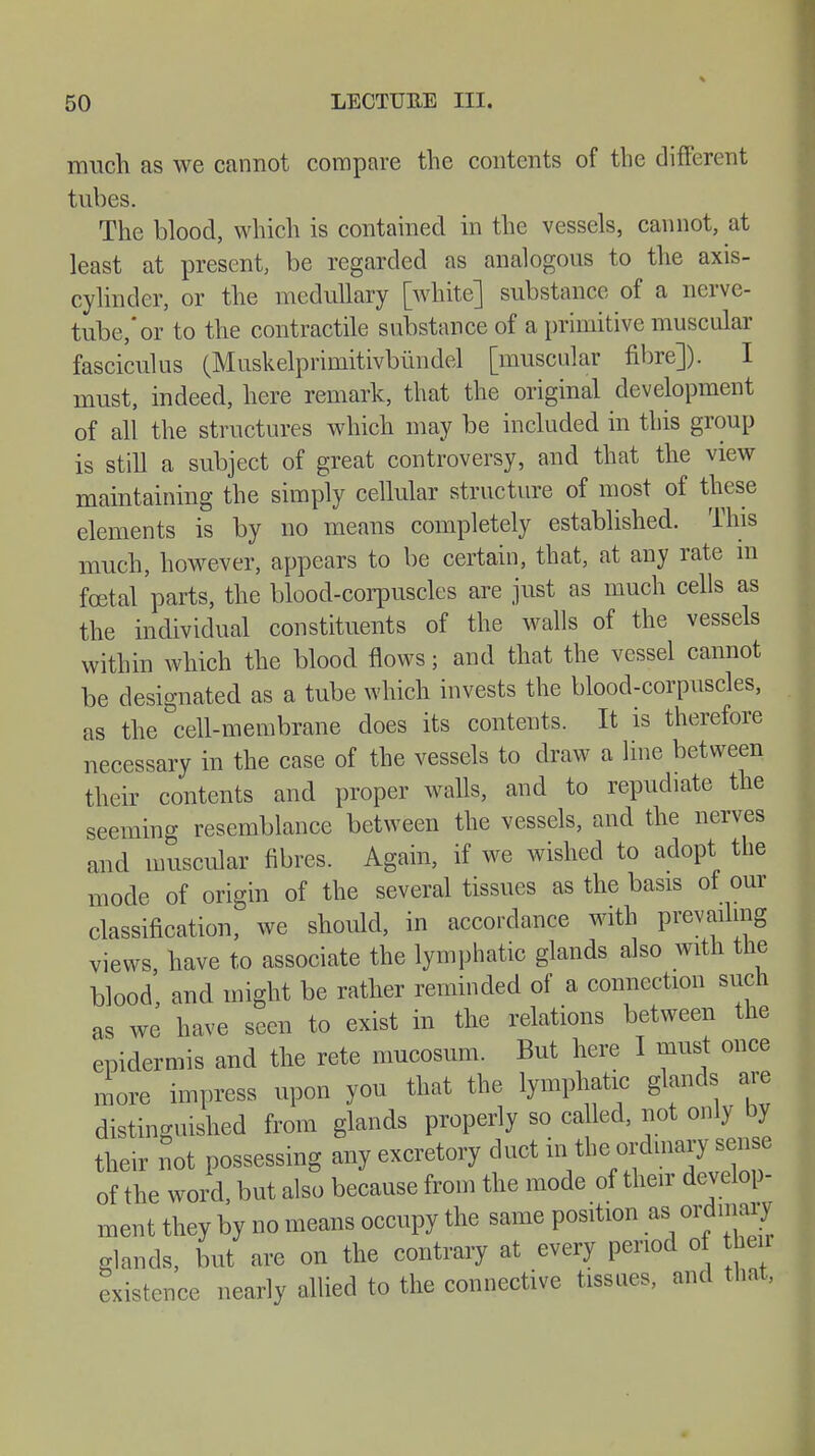 much as we cannot compare the contents of the different tubes. The blood, which is contained in the vessels, cannot, at least at present, be regarded as analogous to the axis- cylinder, or the medullary [white] substance of a nerve- tube,'or to the contractile substance of a primitive muscular fasciculus (Muskelprimitivbündel [muscular fibre]). I must, indeed, here remark, that the original development of all the structures which may be included in this group is still a subject of great controversy, and that the view maintaining the simply cellular structure of most of these elements is by no means completely established. This much, however, appears to be certain, that, at any rate m foetal 'parts, the blood-corpuscles are just as much cells as the individual constituents of the walls of the vessels within which the blood flows; and that the vessel cannot be designated as a tube which invests the blood-corpuscles, as the cell-membrane does its contents. It is therefore necessary in the case of the vessels to draw a line between their contents and proper walls, and to repudiate the seeming resemblance between the vessels, and the nerves and muscular fibres. Again, if we wished to adopt the mode of origin of the several tissues as the basis of our classification, we should, in accordance with prevailing views have to associate the lymphatic glands also with the blood, and might be rather reminded of a connection such as we have seen to exist in the relations between the epidermis and the rete mucosum. But here I must once more impress upon you that the lymphatic glands are distinguished from glands properly so called, not only by their not possessing any excretory duct in the ordinary sense of the word, but also because from the mode of their develop- ment they by no means occupy the same position as ordinary glands, but are on the contrary at every period of he r existence nearly allied to the connective tissues, and that,