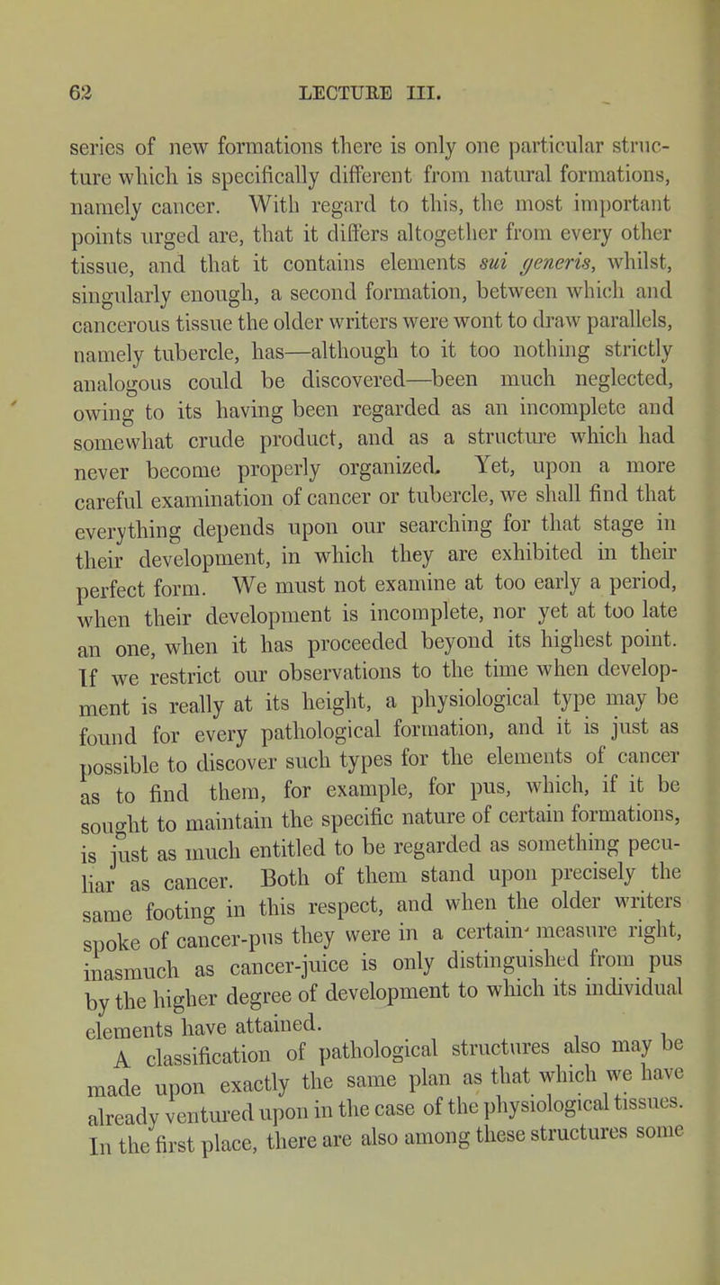 series of new formations there is only one particular struc - ture which is specifically different from natural formations, namely cancer. With regard to this, the most important points urged are, that it differs altogether from every other tissue, and that it contains elements sui generis, whilst, singularly enough, a second formation, between which and cancerous tissue the older writers were wont to draw parallels, namely tubercle, has—although to it too nothing strictly analogous could be discovered—been much neglected, owing to its having been regarded as an incomplete and somewhat crude product, and as a structure which had never become properly organized. Yet, upon a more careful examination of cancer or tubercle, we shall find that everything depends upon our searching for that stage in their development, in which they are exhibited in their perfect form. We must not examine at too early a period, when their development is incomplete, nor yet at too late an one, when it has proceeded beyond its highest point. If we restrict our observations to the time when develop- ment is really at its height, a physiological type may be found for every pathological formation, and it is just as possible to discover such types for the elements of cancer as to find them, for example, for pus, which, if it be sought to maintain the specific nature of certain formations, is just as much entitled to be regarded as something pecu- liar as cancer. Both of them stand upon precisely the same footing in this respect, and when the older writers spoke of cancer-pus they were in a certain- measure right, inasmuch as cancer-juice is only distinguished from pus by the higher degree of development to which its individual elements have attained. A classification of pathological structures also may be made upon exactly the same plan as that which we have already ventured upon in the case of the physiological tissues. In the first place, there are also among these structures some